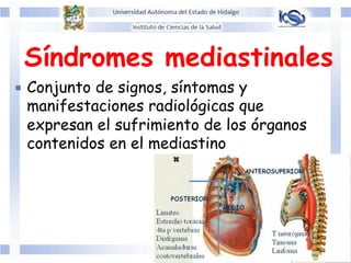 Síndromes mediastinales	
  
¡  Conjunto de signos, síntomas y
manifestaciones radiológicas que
expresan el sufrimiento de los órganos
contenidos en el mediastino
 