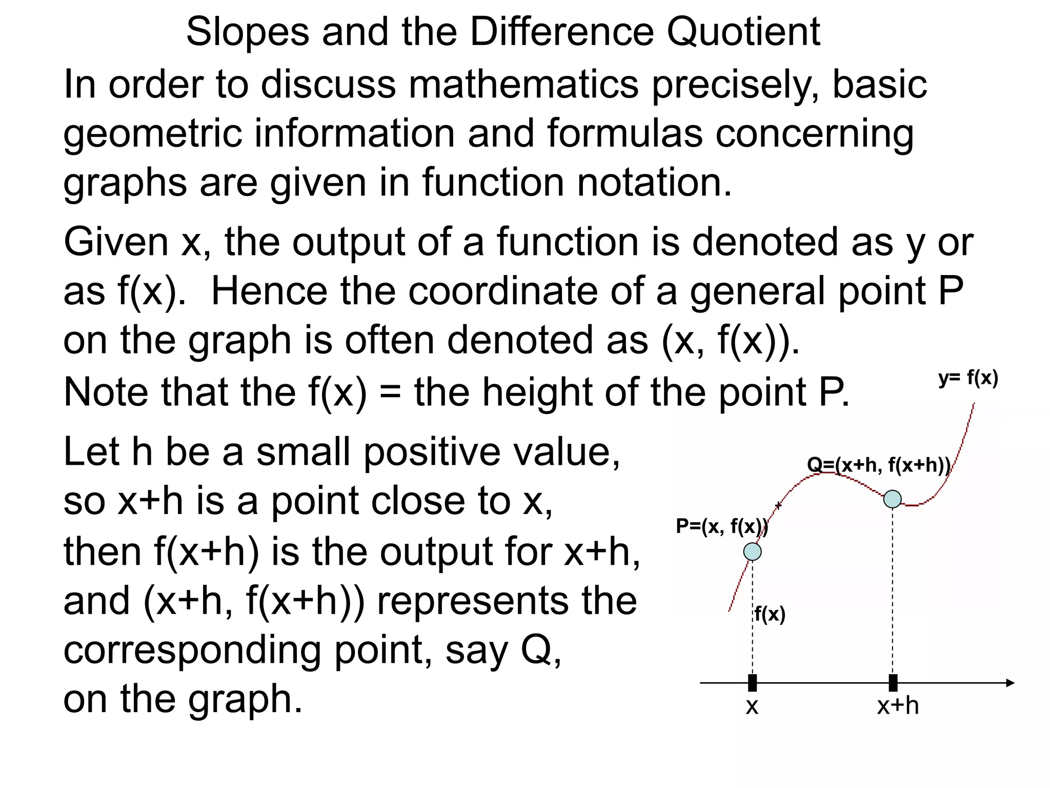 Given x, the output of a function is denoted as y or
as f(x). Hence the coordinate of a general point P
on the graph is often denoted as (x, f(x)).
x
P=(x, f(x))
Note that the f(x) = the height of the point P.
Let h be a small positive value,
so x+h is a point close to x,
x+h
then f(x+h) is the output for x+h,
and (x+h, f(x+h)) represents the
corresponding point, say Q,
on the graph.
In order to discuss mathematics precisely, basic
geometric information and formulas concerning
graphs are given in function notation.
Q=(x+h, f(x+h))
f(x)
y= f(x)
Slopes and the Difference Quotient
 