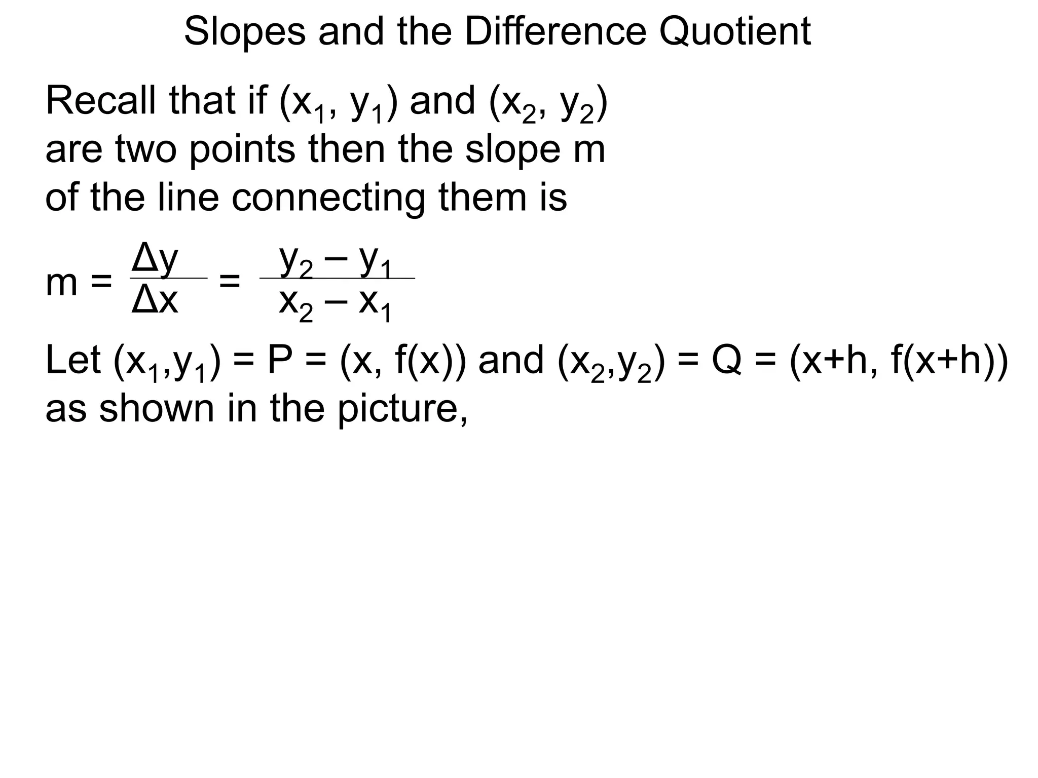 Recall that if (x1, y1) and (x2, y2)
are two points then the slope m
of the line connecting them is
Δy
m =
y2 – y1
= x2 – x1
Δx
Let (x1,y1) = P = (x, f(x)) and (x2,y2) = Q = (x+h, f(x+h))
as shown in the picture,
Slopes and the Difference Quotient
 