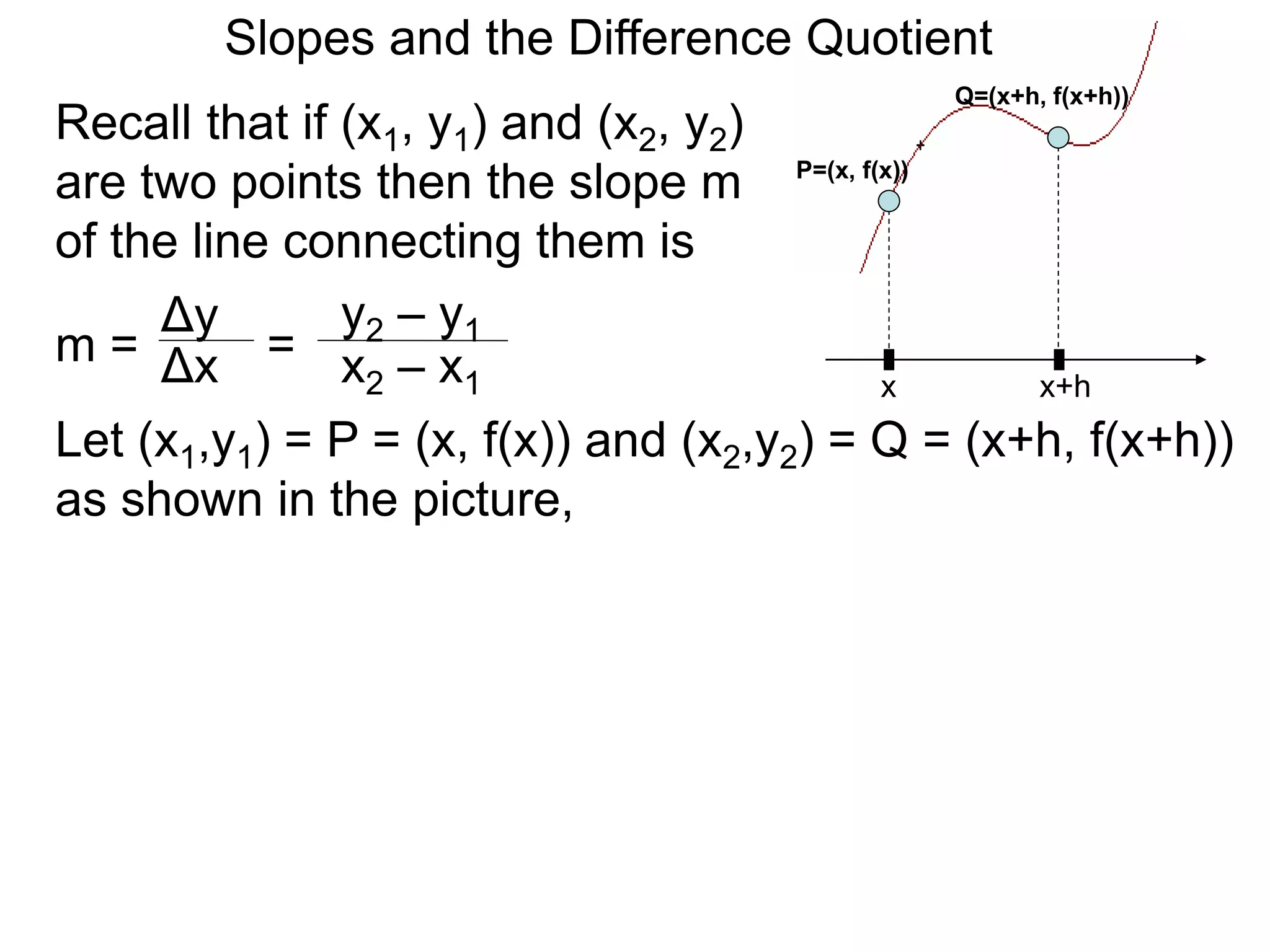 Recall that if (x1, y1) and (x2, y2)
are two points then the slope m
of the line connecting them is
x
P=(x, f(x))
x+h
Q=(x+h, f(x+h))
Δy
m =
y2 – y1
= x2 – x1
Δx
Let (x1,y1) = P = (x, f(x)) and (x2,y2) = Q = (x+h, f(x+h))
as shown in the picture,
Slopes and the Difference Quotient
 