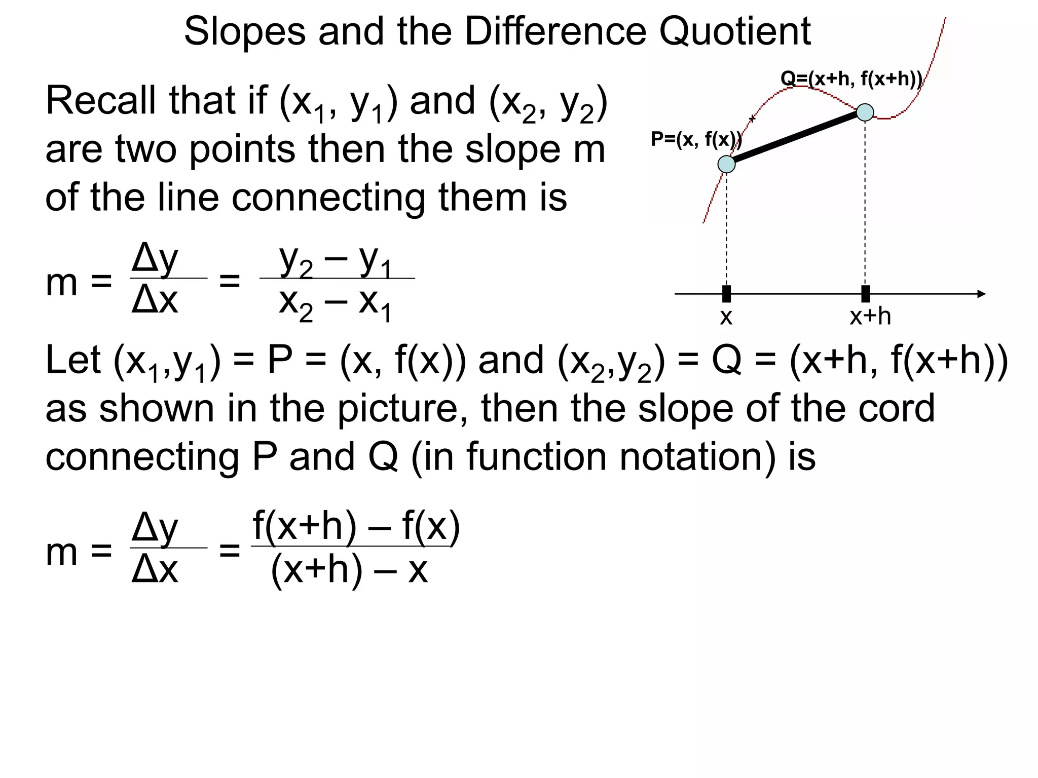 Recall that if (x1, y1) and (x2, y2)
are two points then the slope m
of the line connecting them is
x
P=(x, f(x))
x+h
Q=(x+h, f(x+h))
Δy
m =
y2 – y1
= x2 – x1
Δx
Let (x1,y1) = P = (x, f(x)) and (x2,y2) = Q = (x+h, f(x+h))
as shown in the picture, then the slope of the cord
connecting P and Q (in function notation) is
Δy
m =
f(x+h) – f(x)
= (x+h) – x
Δx
Slopes and the Difference Quotient
 