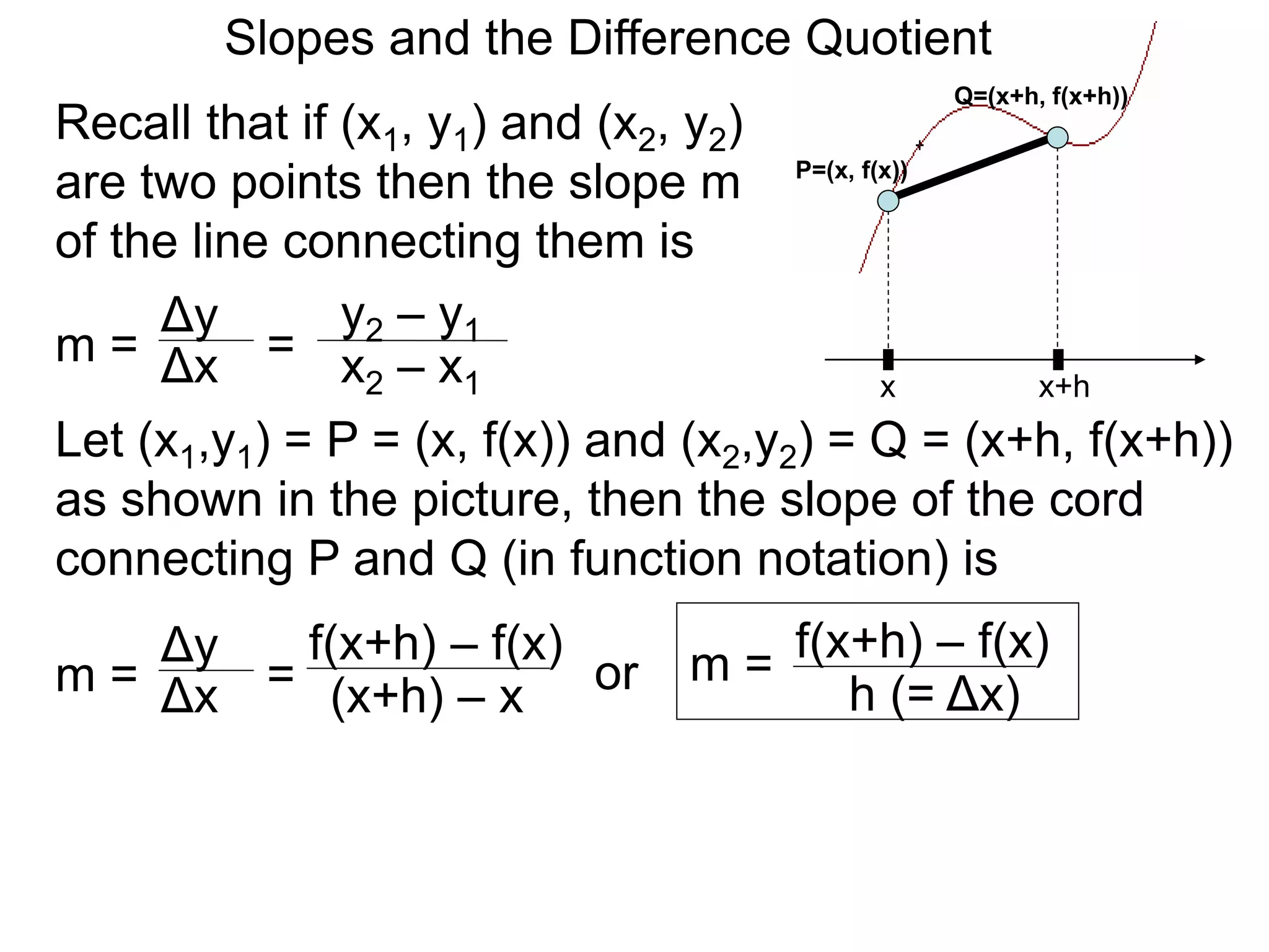 Recall that if (x1, y1) and (x2, y2)
are two points then the slope m
of the line connecting them is
x
P=(x, f(x))
x+h
Q=(x+h, f(x+h))
Δy
m =
y2 – y1
= x2 – x1
Δx
Let (x1,y1) = P = (x, f(x)) and (x2,y2) = Q = (x+h, f(x+h))
as shown in the picture, then the slope of the cord
connecting P and Q (in function notation) is
Δy
m =
f(x+h) – f(x)
= (x+h) – x
Δx or
Slopes and the Difference Quotient
m = f(x+h) – f(x)
h (= Δx)
 