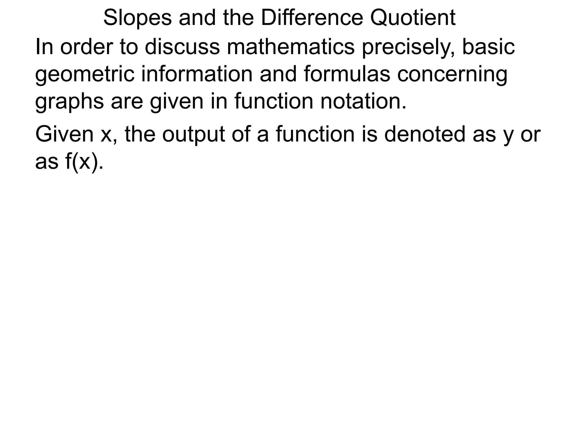 Given x, the output of a function is denoted as y or
as f(x).
In order to discuss mathematics precisely, basic
geometric information and formulas concerning
graphs are given in function notation.
Slopes and the Difference Quotient
 