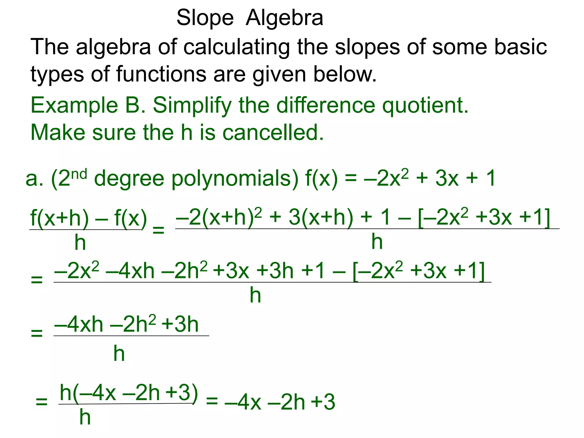 The algebra of calculating the slopes of some basic
types of functions are given below.
Slope Algebra
Example B. Simplify the difference quotient.
Make sure the h is cancelled.
f(x+h) – f(x)
h
=
–2(x+h)2 + 3(x+h) + 1 – [–2x2 +3x +1]
h
a. (2nd degree polynomials) f(x) = –2x2 + 3x + 1
–2x2 –4xh –2h2 +3x +3h +1 – [–2x2 +3x +1]
h
=
–4xh –2h2 +3h
h
=
h(–4x –2h +3)
h
= = –4x –2h +3
 