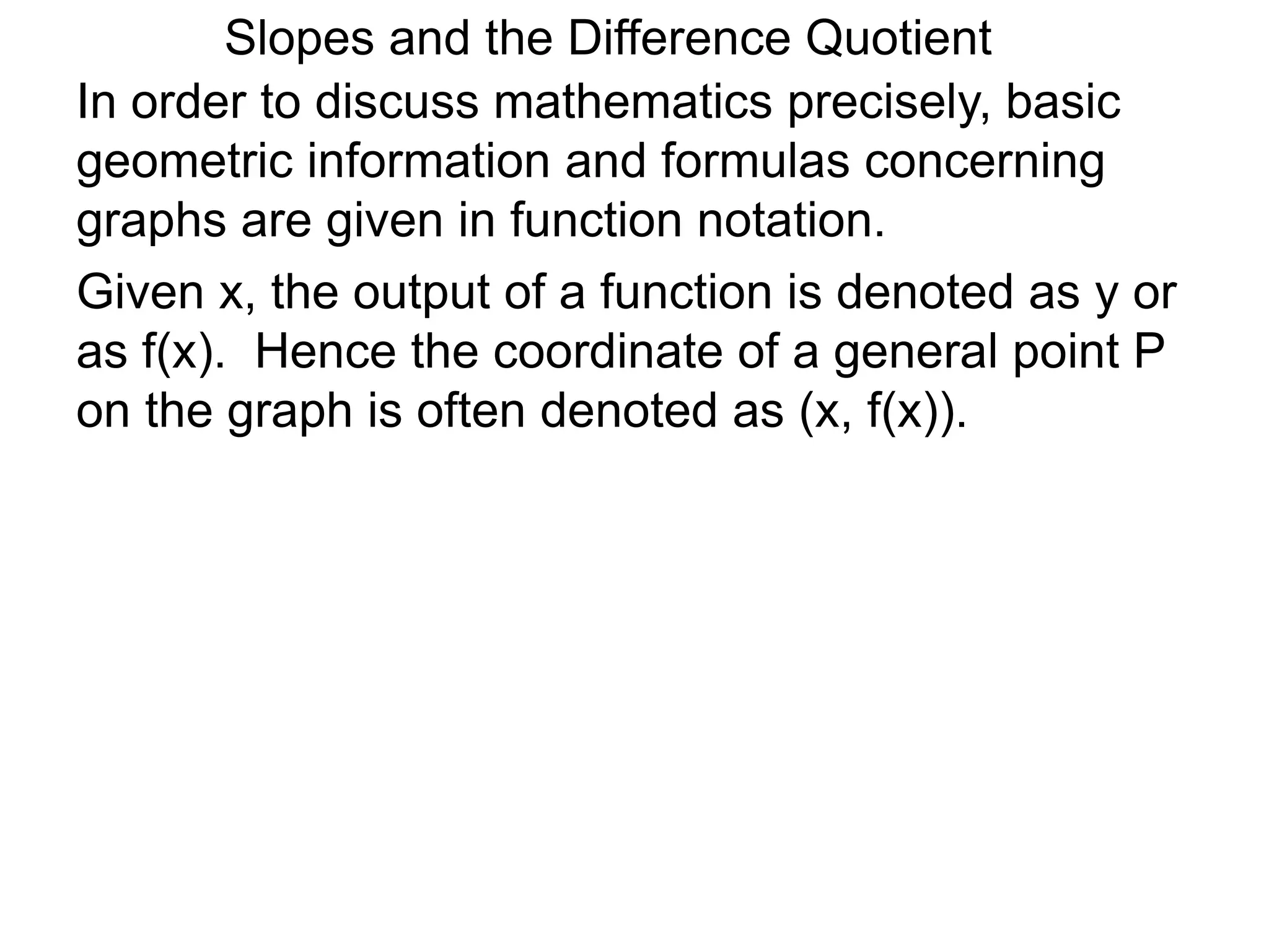 Given x, the output of a function is denoted as y or
as f(x). Hence the coordinate of a general point P
on the graph is often denoted as (x, f(x)).
In order to discuss mathematics precisely, basic
geometric information and formulas concerning
graphs are given in function notation.
Slopes and the Difference Quotient
 