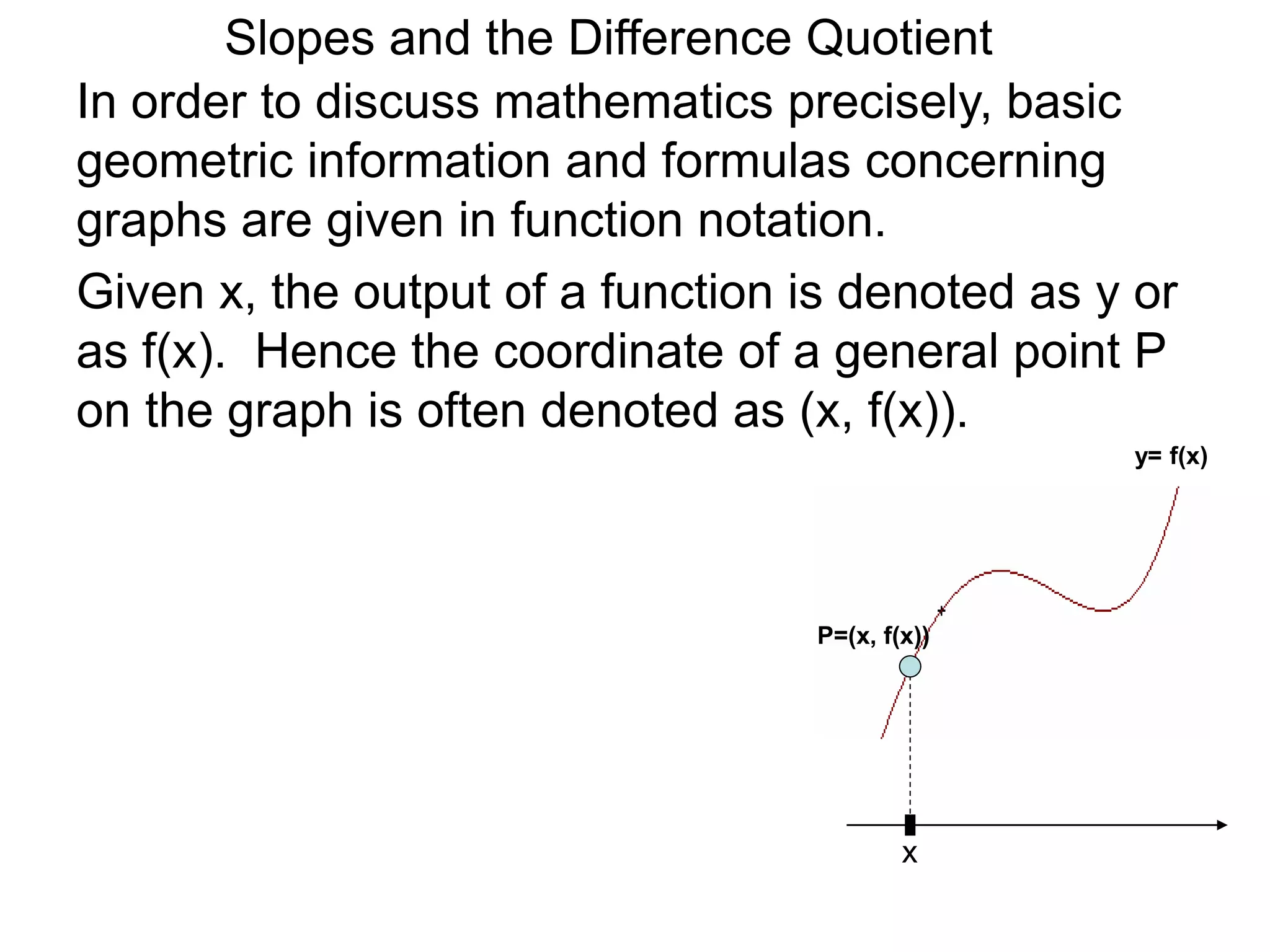 Given x, the output of a function is denoted as y or
as f(x). Hence the coordinate of a general point P
on the graph is often denoted as (x, f(x)).
x
P=(x, f(x))
In order to discuss mathematics precisely, basic
geometric information and formulas concerning
graphs are given in function notation.
y= f(x)
Slopes and the Difference Quotient
 