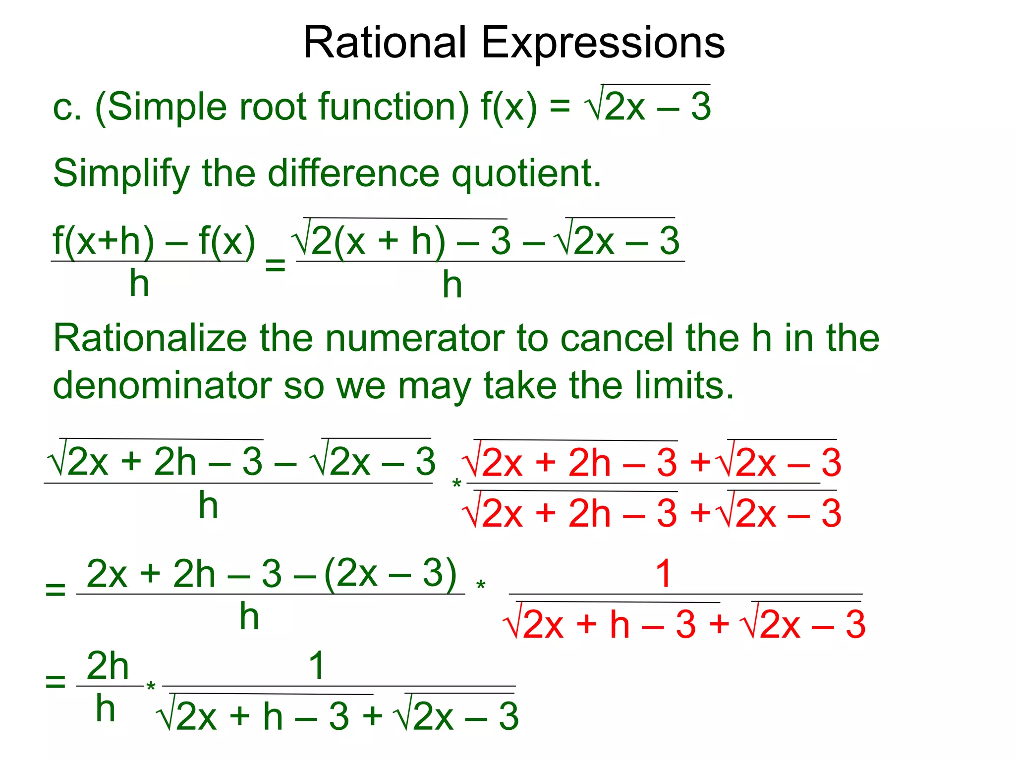 Rational Expressions
h
c. (Simple root function) f(x) = √2x – 3
Simplify the difference quotient.
f(x+h) – f(x)
h =
√2(x + h) – 3 – √2x – 3
Rationalize the numerator to cancel the h in the
denominator so we may take the limits.
h
√2x + 2h – 3 – √2x – 3
*
=
√2x + 2h – 3 +√2x – 3
√2x + 2h – 3 +√2x – 3
2x + 2h – 3 – (2x – 3)
h √2x – 3
√2x + h – 3 +
1
= 2h
h √2x – 3
√2x + h – 3 +
1
*
*
 