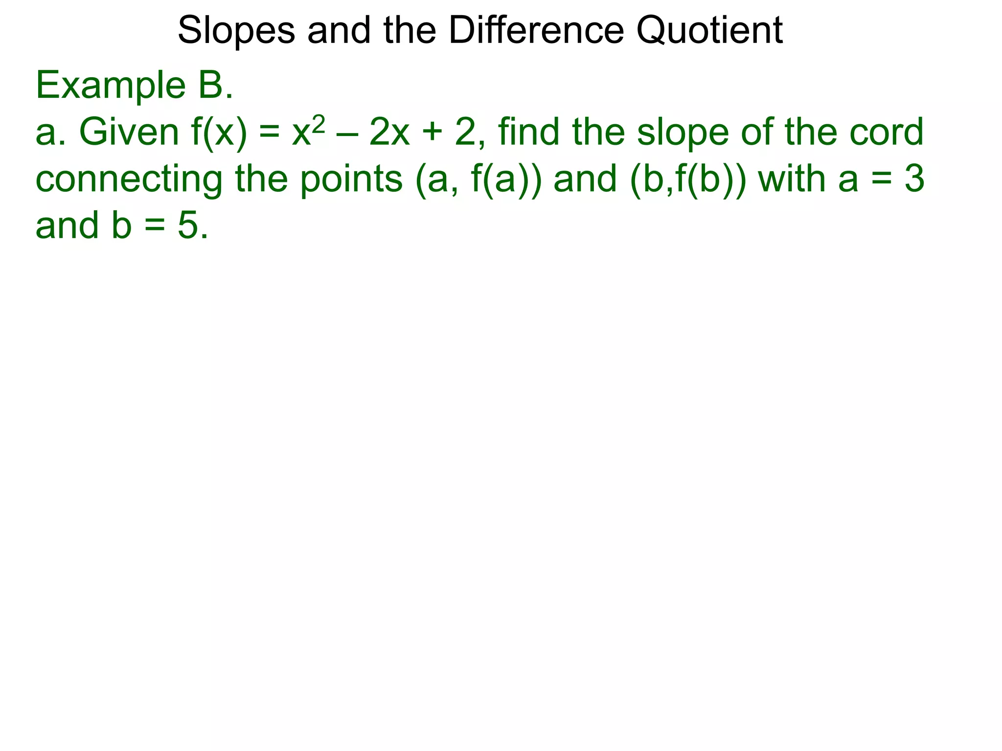 Example B.
a. Given f(x) = x2 – 2x + 2, find the slope of the cord
connecting the points (a, f(a)) and (b,f(b)) with a = 3
and b = 5.
Slopes and the Difference Quotient
 