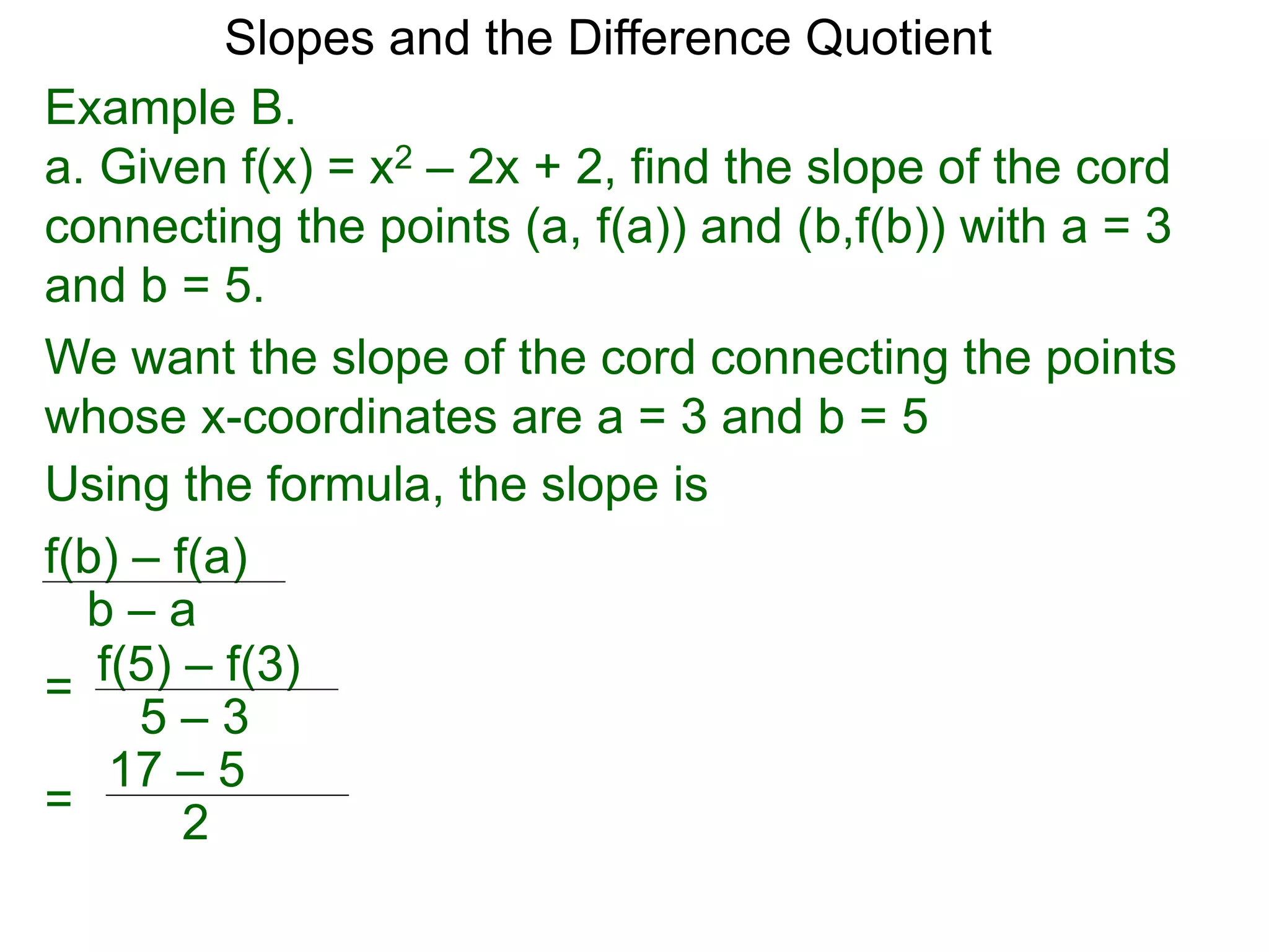 Example B.
a. Given f(x) = x2 – 2x + 2, find the slope of the cord
connecting the points (a, f(a)) and (b,f(b)) with a = 3
and b = 5.
f(b) – f(a)
b – a
Using the formula, the slope is
We want the slope of the cord connecting the points
whose x-coordinates are a = 3 and b = 5
f(5) – f(3)
5 – 3
=
=
17 – 5
2
Slopes and the Difference Quotient
 
