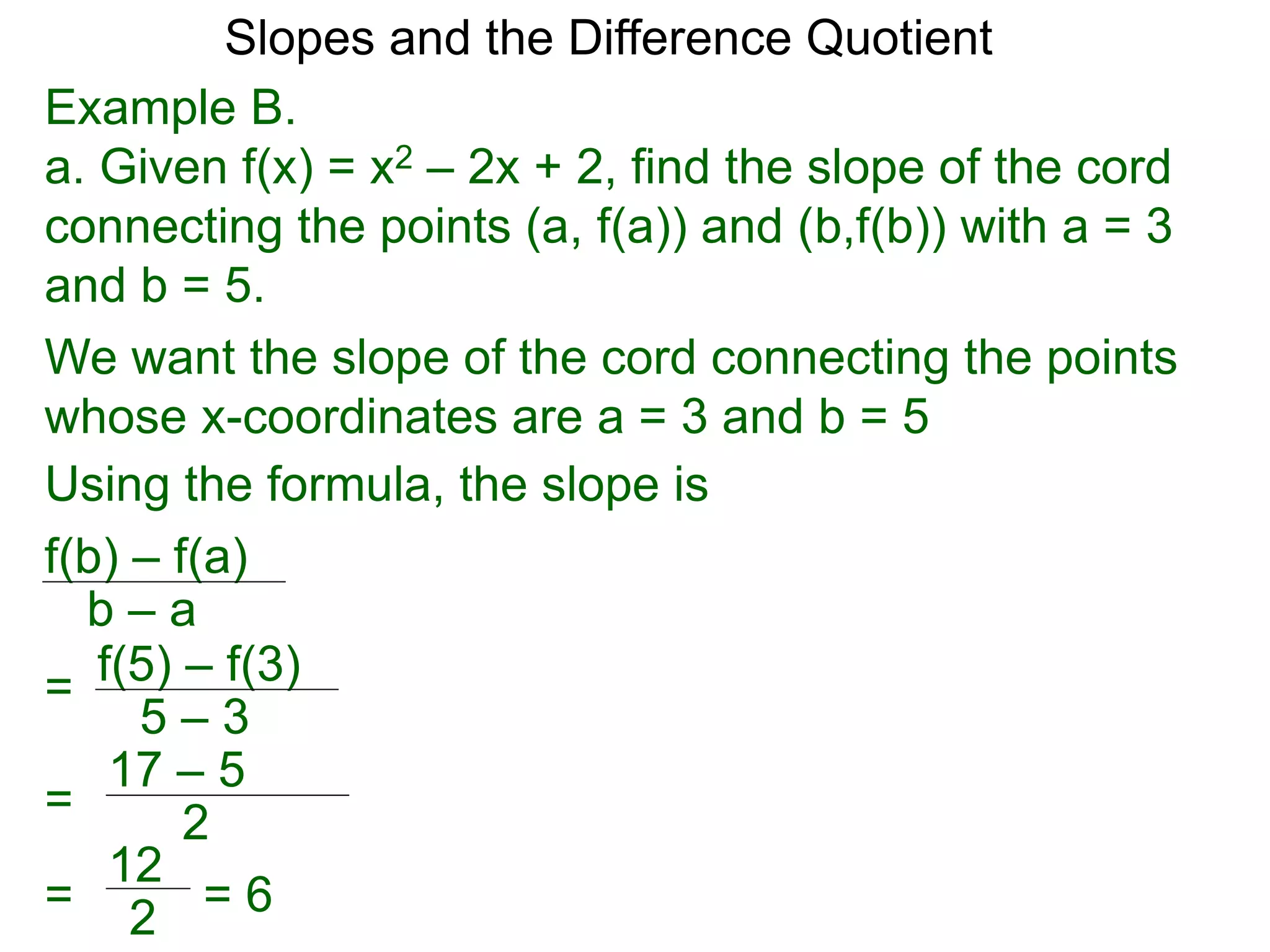 Example B.
a. Given f(x) = x2 – 2x + 2, find the slope of the cord
connecting the points (a, f(a)) and (b,f(b)) with a = 3
and b = 5.
f(b) – f(a)
b – a
Using the formula, the slope is
We want the slope of the cord connecting the points
whose x-coordinates are a = 3 and b = 5
f(5) – f(3)
5 – 3
=
=
17 – 5
2
= 6
=
12
2
Slopes and the Difference Quotient
 