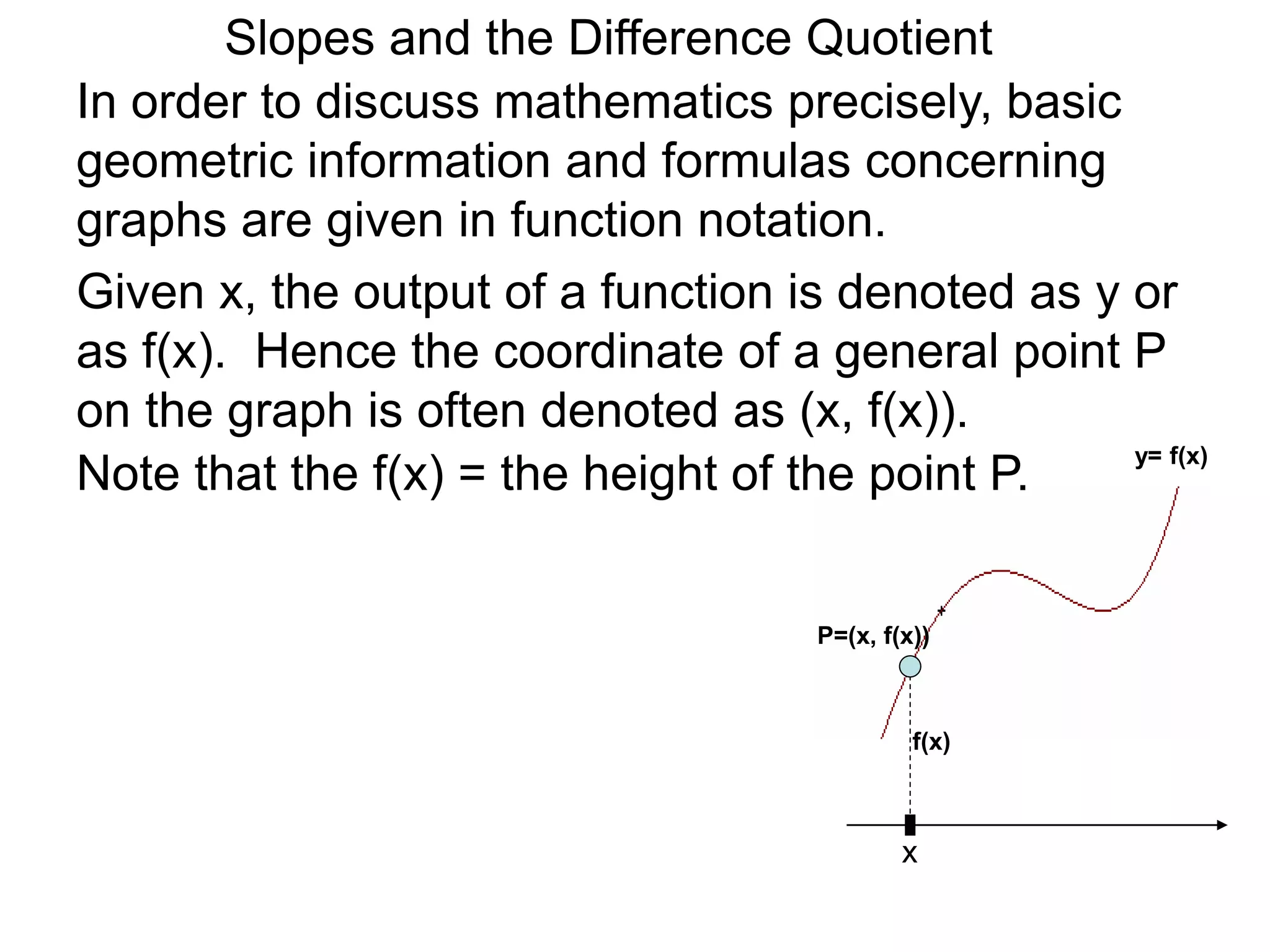 Given x, the output of a function is denoted as y or
as f(x). Hence the coordinate of a general point P
on the graph is often denoted as (x, f(x)).
In order to discuss mathematics precisely, basic
geometric information and formulas concerning
graphs are given in function notation.
x
P=(x, f(x))
y= f(x)
f(x)
Note that the f(x) = the height of the point P.
Slopes and the Difference Quotient
 