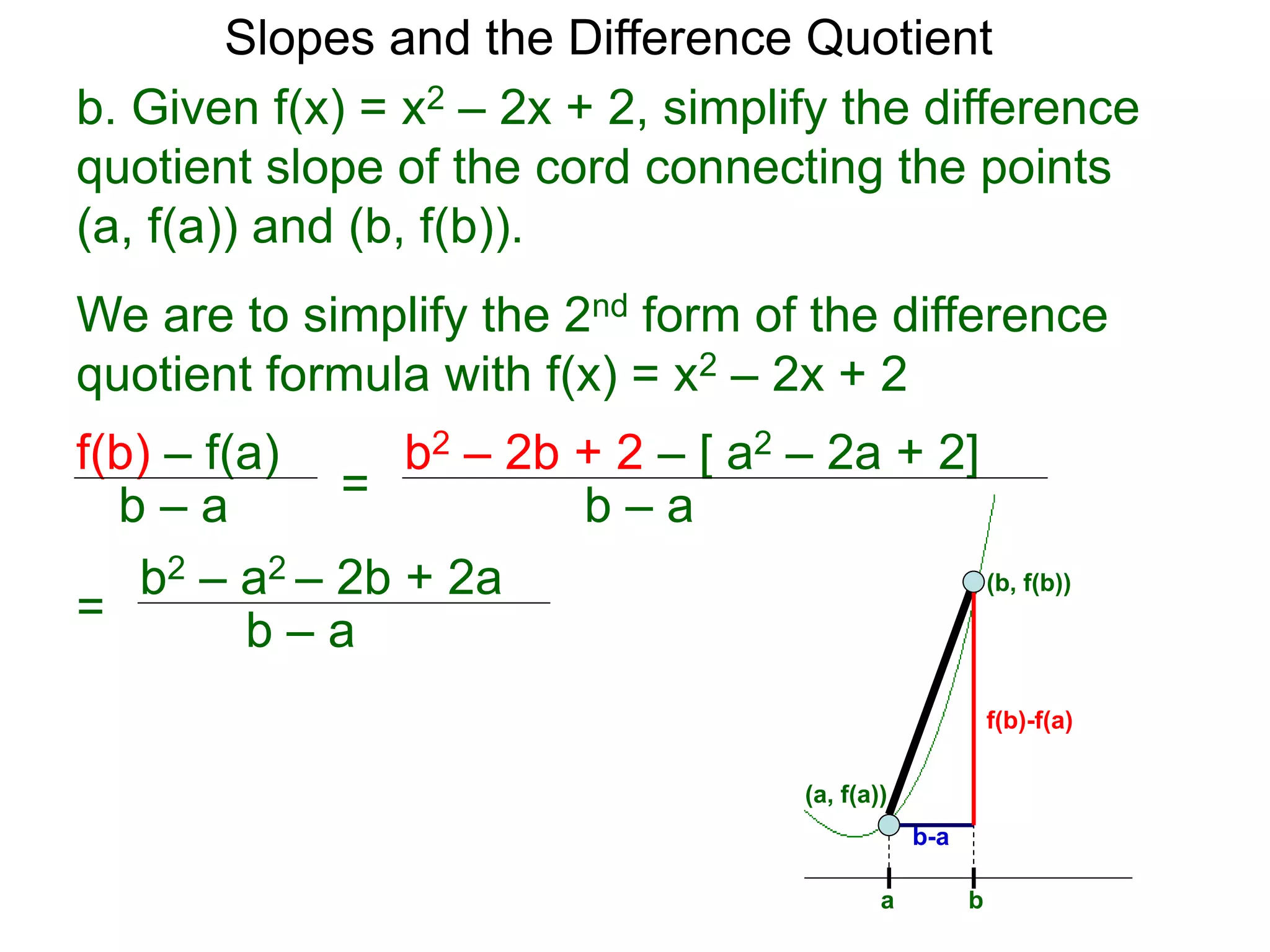 b. Given f(x) = x2 – 2x + 2, simplify the difference
quotient slope of the cord connecting the points
(a, f(a)) and (b, f(b)).
f(b) – f(a)
b – a
We are to simplify the 2nd form of the difference
quotient formula with f(x) = x2 – 2x + 2
=
b2 – 2b + 2 – [ a2 – 2a + 2]
b – a
=
b2 – a2 – 2b + 2a
b – a
(b, f(b))
(a, f(a))
a b
f(b)-f(a)
b-a
Slopes and the Difference Quotient
 