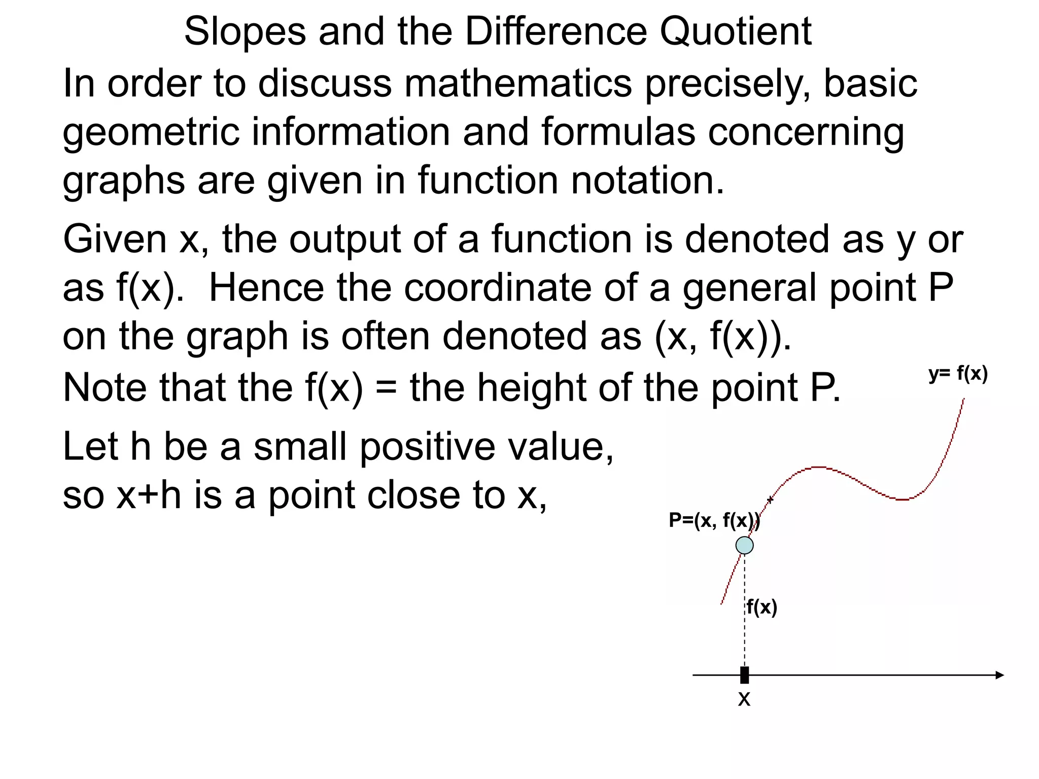 Given x, the output of a function is denoted as y or
as f(x). Hence the coordinate of a general point P
on the graph is often denoted as (x, f(x)).
Let h be a small positive value,
so x+h is a point close to x,
In order to discuss mathematics precisely, basic
geometric information and formulas concerning
graphs are given in function notation.
x
P=(x, f(x))
y= f(x)
f(x)
Note that the f(x) = the height of the point P.
Slopes and the Difference Quotient
 
