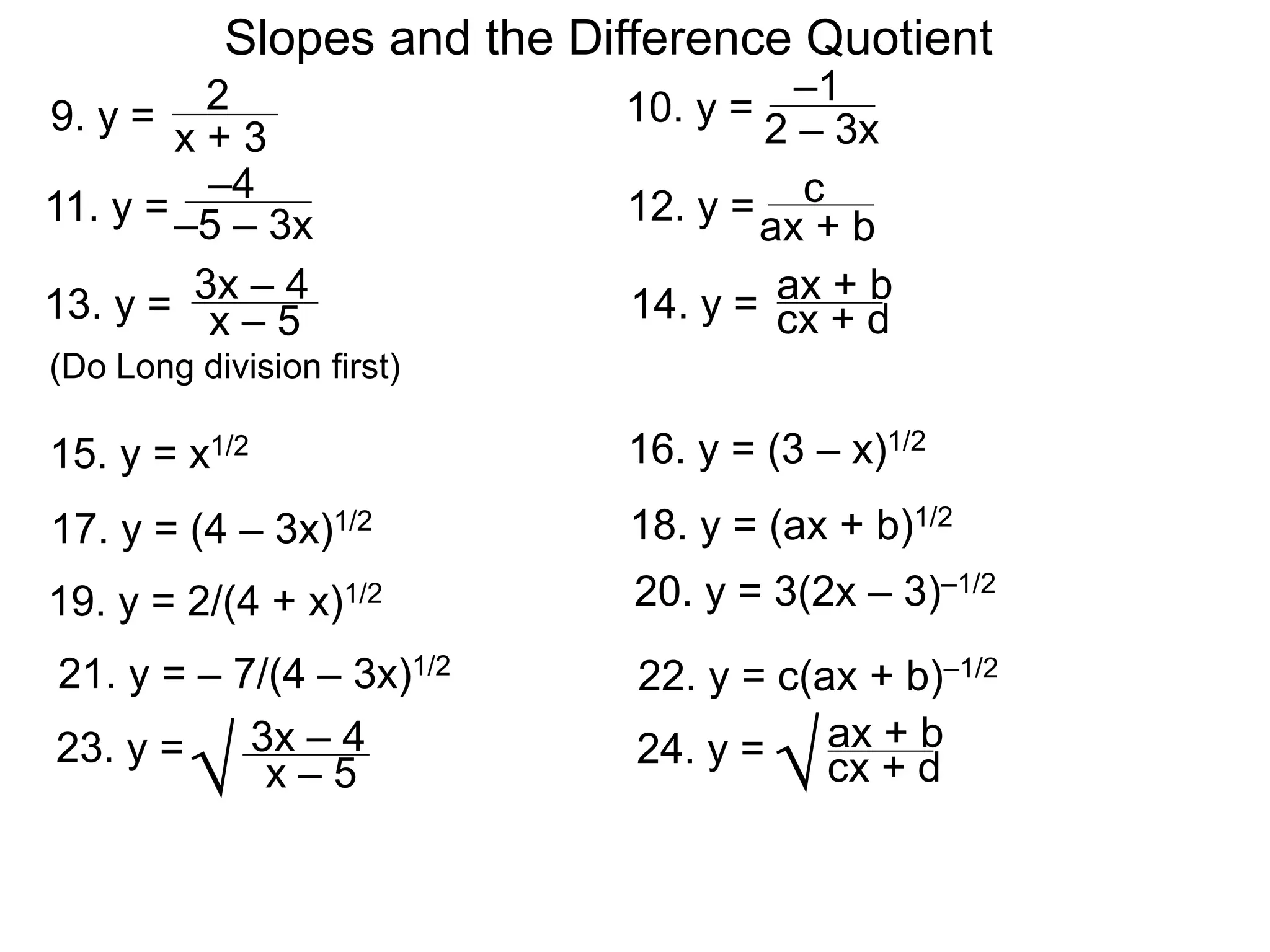 Slopes and the Difference Quotient
9. y = 2
x + 3
–1
2 – 3x
16. y = (3 – x)1/2
15. y = x1/2
10. y =
–4
–5 – 3x
11. y = 12. y =ax + b
cx + d
3x – 4
x – 5
13. y = 14. y =
c
ax + b
17. y = (4 – 3x)1/2 18. y = (ax + b)1/2
19. y = 2/(4 + x)1/2 20. y = 3(2x – 3)–1/2
21. y = – 7/(4 – 3x)1/2
22. y = c(ax + b)–1/2
cx + d
3x – 4
x – 5
23. y = 24. y = ax + b
√ √
(Do Long division first)
 
