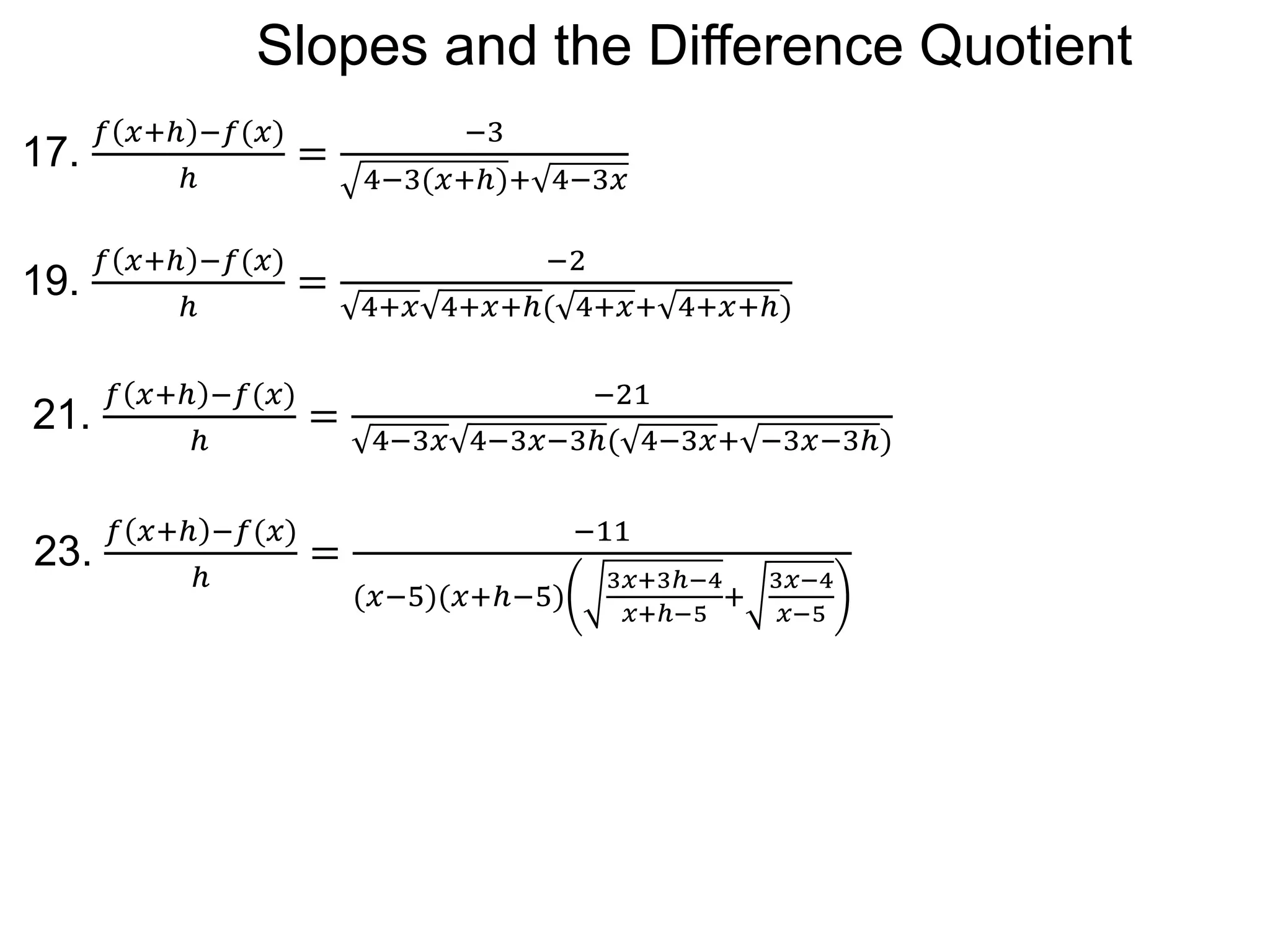 17.
𝑓 𝑥+ℎ −𝑓(𝑥)
ℎ
=
−3
4−3(𝑥+ℎ)+ 4−3𝑥
19.
𝑓 𝑥+ℎ −𝑓(𝑥)
ℎ
=
−2
4+𝑥 4+𝑥+ℎ( 4+𝑥+ 4+𝑥+ℎ)
21.
𝑓 𝑥+ℎ −𝑓(𝑥)
ℎ
=
−21
4−3𝑥 4−3𝑥−3ℎ( 4−3𝑥+ −3𝑥−3ℎ)
23.
𝑓 𝑥+ℎ −𝑓(𝑥)
ℎ
=
−11
(𝑥−5)(𝑥+ℎ−5)
3𝑥+3ℎ−4
𝑥+ℎ−5
+
3𝑥−4
𝑥−5
Slopes and the Difference Quotient
 