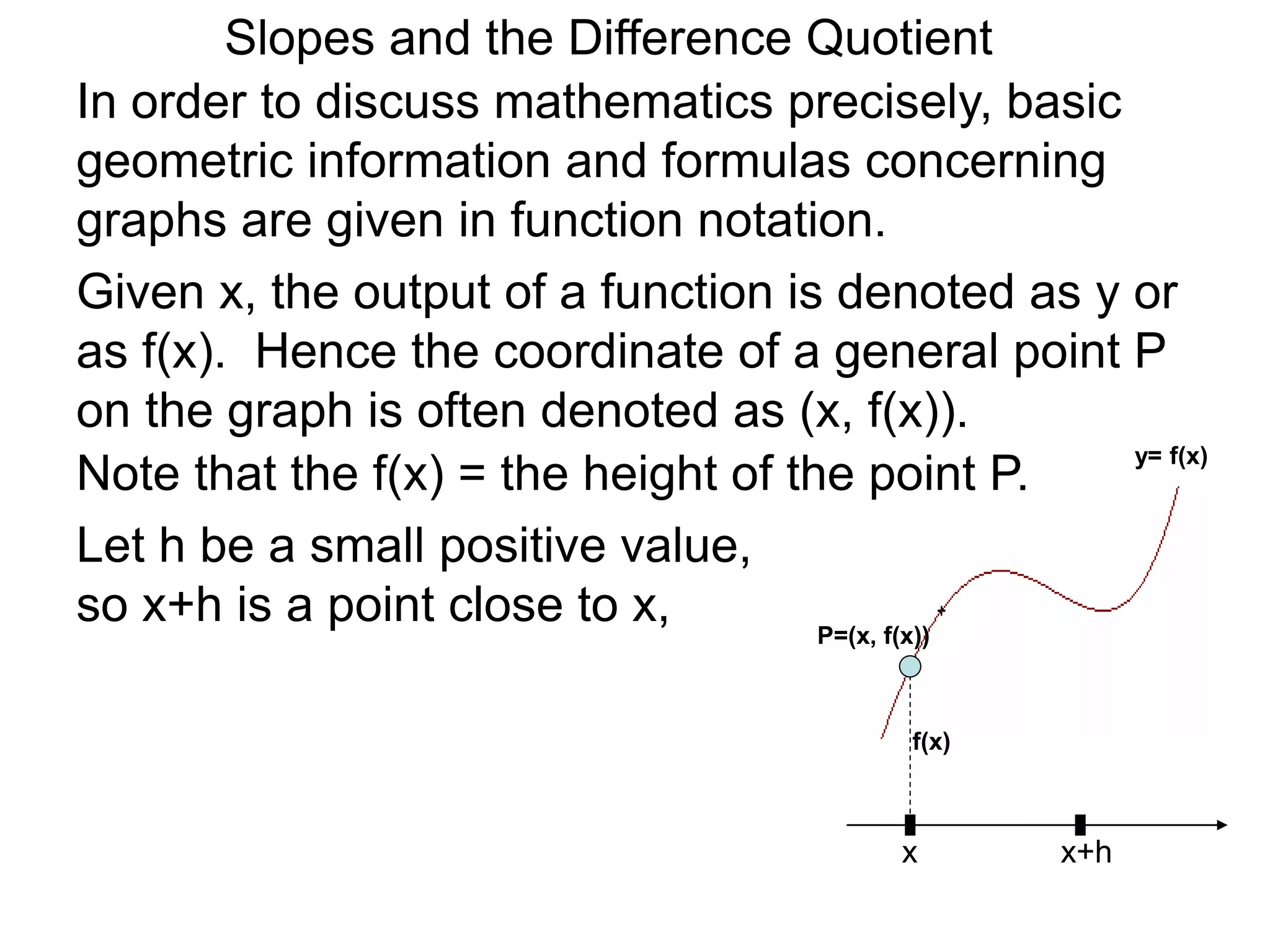Given x, the output of a function is denoted as y or
as f(x). Hence the coordinate of a general point P
on the graph is often denoted as (x, f(x)).
x
P=(x, f(x))
Note that the f(x) = the height of the point P.
Let h be a small positive value,
so x+h is a point close to x,
x+h
In order to discuss mathematics precisely, basic
geometric information and formulas concerning
graphs are given in function notation.
f(x)
y= f(x)
Slopes and the Difference Quotient
 