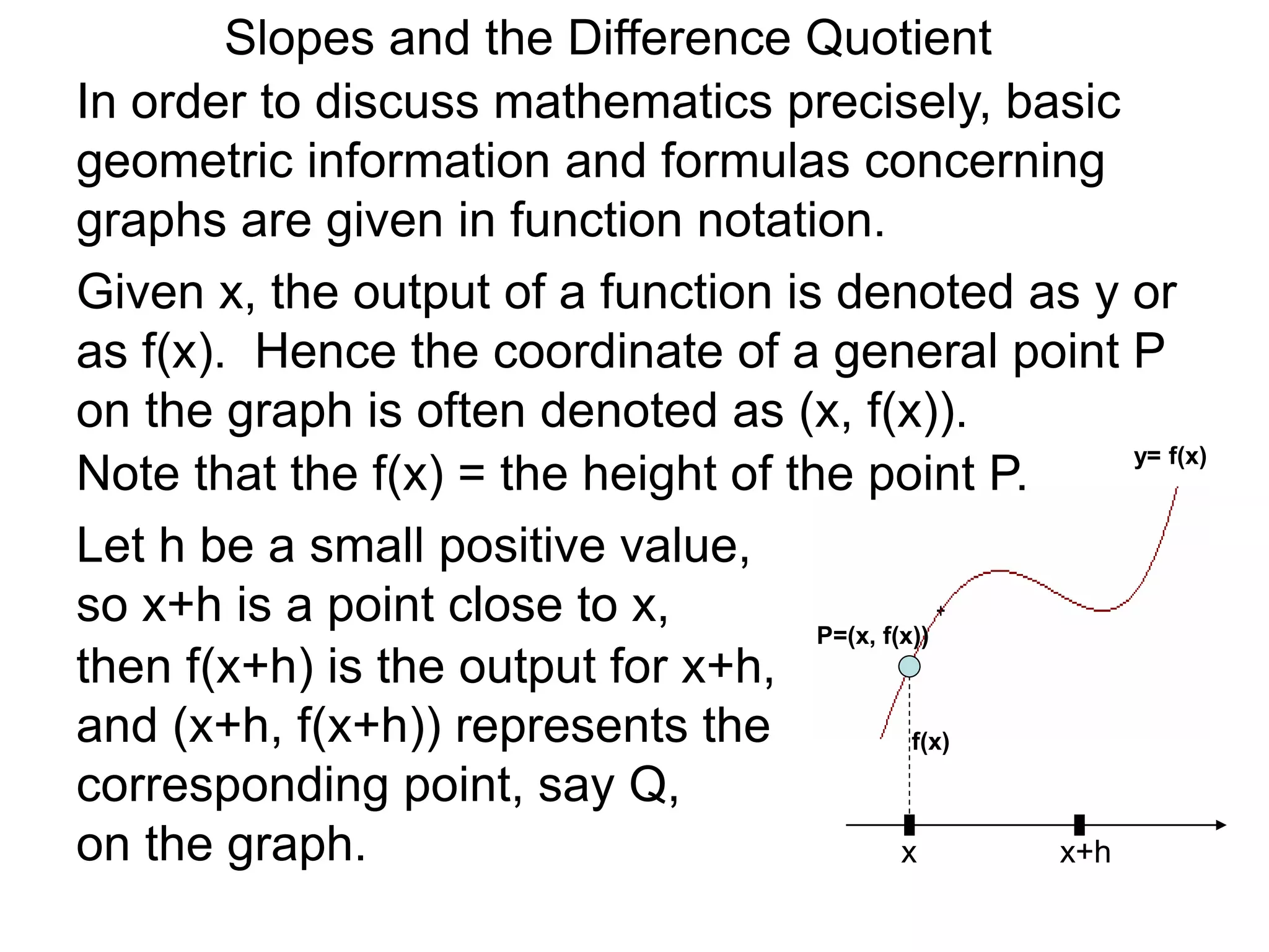 Given x, the output of a function is denoted as y or
as f(x). Hence the coordinate of a general point P
on the graph is often denoted as (x, f(x)).
x
P=(x, f(x))
Note that the f(x) = the height of the point P.
Let h be a small positive value,
so x+h is a point close to x,
x+h
then f(x+h) is the output for x+h,
and (x+h, f(x+h)) represents the
corresponding point, say Q,
on the graph.
In order to discuss mathematics precisely, basic
geometric information and formulas concerning
graphs are given in function notation.
f(x)
y= f(x)
Slopes and the Difference Quotient
 