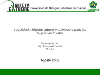 Prevención de Riesgos Laborales en Puertos 
Seguridad e Higiene Laboral y su Impacto para las 
Mujeres en Puertos 
Presentado por: 
Ing. Sonny Mercedes 
M.P.R.L 
Agosto 2009 
 