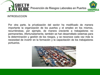 Prevención de Riesgos Laborales en Puertos 
INTRODUCCION 
Por otra parte, la privatización del sector ha modificado de manera 
importante la organización de los puertos y el empleo en los mismos, 
recurriéndose, por ejemplo, de manera creciente a trabajadores no 
permanentes. Afortunadamente, también se han desarrollado sistemas para 
la determinación y gestión de los riesgos, y se reconoce cada vez más la 
necesidad de invertir en la formación y la capacitación de los trabajadores 
portuarios. 
 