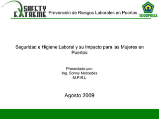 Prevención de Riesgos Laborales en Puertos
Seguridad e Higiene Laboral y su Impacto para las Mujeres en
Puertos
Presentado por:
Ing. Sonny Mercedes
M.P.R.L
Agosto 2009
 