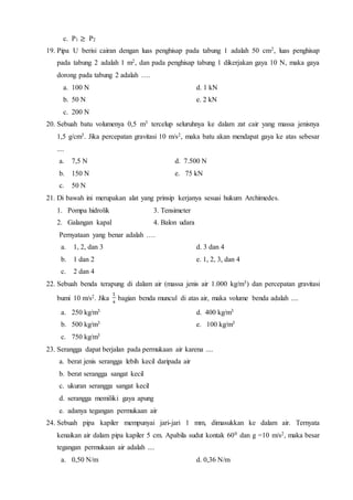 c. P1 ≥ P2
19. Pipa U berisi cairan dengan luas penghisap pada tabung 1 adalah 50 cm2, luas penghisap
pada tabung 2 adalah 1 m2, dan pada penghisap tabung 1 dikerjakan gaya 10 N, maka gaya
dorong pada tabung 2 adalah ….
a. 100 N d. 1 kN
b. 50 N e. 2 kN
c. 200 N
20. Sebuah batu volumenya 0,5 m3 tercelup seluruhnya ke dalam zat cair yang massa jenisnya
1,5 g/cm3. Jika percepatan gravitasi 10 m/s2, maka batu akan mendapat gaya ke atas sebesar
....
a. 7,5 N d. 7.500 N
b. 150 N e. 75 kN
c. 50 N
21. Di bawah ini merupakan alat yang prinsip kerjanya sesuai hukum Archimedes.
1. Pompa hidrolik 3. Tensimeter
2. Galangan kapal 4. Balon udara
Pernyataan yang benar adalah ….
a. 1, 2, dan 3 d. 3 dan 4
b. 1 dan 2 e. 1, 2, 3, dan 4
c. 2 dan 4
22. Sebuah benda terapung di dalam air (massa jenis air 1.000 kg/m3) dan percepatan gravitasi
bumi 10 m/s2. Jika bagian benda muncul di atas air, maka volume benda adalah ....
a. 250 kg/m3 d. 400 kg/m3
b. 500 kg/m3 e. 100 kg/m3
c. 750 kg/m3
23. Serangga dapat berjalan pada permukaan air karena ....
a. berat jenis serangga lebih kecil daripada air
b. berat serangga sangat kecil
c. ukuran serangga sangat kecil
d. serangga memiliki gaya apung
e. adanya tegangan permukaan air
24. Sebuah pipa kapiler mempunyai jari-jari 1 mm, dimasukkan ke dalam air. Ternyata
kenaikan air dalam pipa kapiler 5 cm. Apabila sudut kontak 600 dan g =10 m/s2, maka besar
tegangan permukaan air adalah ....
a. 0,50 N/m d. 0,36 N/m
 