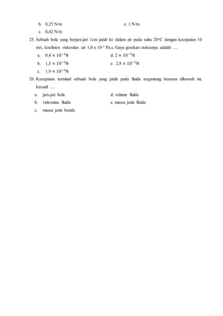 b. 0,25 N/m e. 1 N/m
c. 0,42 N/m
25. Sebuah bola yang berjari-jari 1cm jatuh ke dalam air pada suhu 20oC dengan kecepatan 10
m/s, koefisien viskositas air 1,0 x 10-3 Pa.s. Gaya gesekan stokesnya adalah ....
a. 0,4 × 10−3
N d. 2 × 10−3
N
b. 1,5 × 10−3
N e. 2,8 × 10−3
N
c. 1,9 × 10−3
N
26. Kecepatan terminal sebuah bola yang jatuh pada fluida tergantung besaran dibawah ini,
kecuali ....
a. jari-jari bola d. volume fluida
b. viskositas fluida e. massa jenis fluida
c. massa jenis benda
 