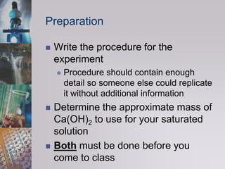 PreparationWrite the procedure for the experimentProcedure should contain enough detail so someone else could replicate it without additional informationDetermine the approximate mass of Ca(OH)2 to use for your saturated solutionBoth must be done before you come to class