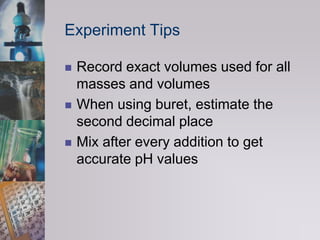 Experiment TipsRecord exact volumes used for all masses and volumesWhen using buret, estimate the second decimal placeMix after every addition to get accurate pH values
