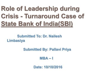 Role of Leadership during
Crisis - Turnaround Case of
State Bank of India(SBI)
Submitted To: Dr. Nailesh
Limbasiya
Submitted By: Pallavi Priya
MBA – I
Date: 10/10/2016
 