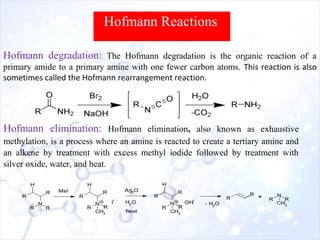 Hofmann degradation: The Hofmann degradation is the organic reaction of a
primary amide to a primary amine with one fewer carbon atoms. This reaction is also
sometimes called the Hofmann rearrangement reaction.
Hofmann Reactions
Hofmann elimination: Hofmann elimination, also known as exhaustive
methylation, is a process where an amine is reacted to create a tertiary amine and
an alkene by treatment with excess methyl iodide followed by treatment with
silver oxide, water, and heat.
 