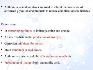  Anthranilic acid derivatives are used to inhibit the formation of
advanced glycation end products to reduce complications in diabetes.
Other uses:
 In preparing perfumes to imitate jasmine and orange.
 An intermediate in the production of azo dyes.
 Corrosion inhibitors for metals .
 Mold inhibitors in soya sauce.
 Anthranilate esters could be efficient insect repellents.
 Preparation of indigo from anthranilic acid.
 