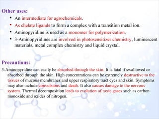 Other uses:
 An intermediate for agrochemicals.
 As chelate ligands to form a complex with a transition metal ion.
 Aminopyridine is used as a monomer for polymerization.
 3-Aminopyridines are involved in photosensitizer chemistry, luminescent
materials, metal complex chemistry and liquid crystal.
Precautions:
3-Aminopyridine can easily be absorbed through the skin. It is fatal if swallowed or
absorbed through the skin. High concentrations can be extremely destructive to the
tissues of mucous membranes and upper respiratory tract eyes and skin. Symptoms
may also include convulsions and death. It also causes damage to the nervous
system. Thermal decomposition leads to evolution of toxic gases such as carbon
monoxide and oxides of nitrogen.
 