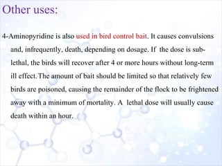 Other uses:
4-Aminopyridine is also used in bird control bait. It causes convulsions
and, infrequently, death, depending on dosage. If the dose is sub-
lethal, the birds will recover after 4 or more hours without long-term
ill effect.The amount of bait should be limited so that relatively few
birds are poisoned, causing the remainder of the flock to be frightened
away with a minimum of mortality. A lethal dose will usually cause
death within an hour.
 