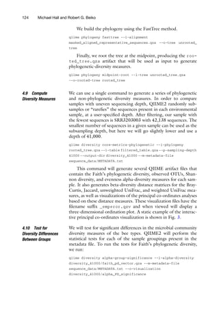 We build the phylogeny using the FastTree method.
qiime phylogeny fasttree --i-alignment
masked_aligned_representative_sequences.qza --o-tree unrooted_
tree
Finally, we root the tree at the midpoint, producing the roo-
ted_tree.qza artifact that will be used as input to generate
phylogenetic-diversity measures.
qiime phylogeny midpoint-root --i-tree unrooted_tree.qza
--o-rooted-tree rooted_tree
4.9 Compute
Diversity Measures
We can use a single command to generate a series of phylogenetic
and non-phylogenetic diversity measures. In order to compare
samples with uneven sequencing depth, QIIME2 randomly sub-
samples or “rarefies” the sequences present in each environmental
sample, at a user-specified depth. After filtering, our sample with
the fewest sequences is SRR3203003 with 42,138 sequences. The
smallest number of sequences in a given sample can be used as the
subsampling depth, but here we will go slightly lower and use a
depth of 41,000.
qiime diversity core-metrics-phylogenetic --i-phylogeny
rooted_tree.qza --i-table filtered_table.qza --p-sampling-depth
41000 --output-dir diversity_41000 --m-metadata-file
sequence_data/METADATA.txt
This command will generate several QIIME artifact files that
contain the Faith’s phylogenetic diversity, observed OTUs, Shan-
non diversity, and evenness alpha-diversity measures for each sam-
ple. It also generates beta-diversity distance matrices for the Bray-
Curtis, Jaccard, unweighted UniFrac, and weighted UniFrac mea-
sures, as well as visualizations of the principal co-ordinates analyses
based on these distance measures. These visualization files have the
filename suffix _emperor.qzv and when viewed will display a
three-dimensional ordination plot. A static example of the interac-
tive principal co-ordinates visualization is shown in Fig. 3.
4.10 Test for
Diversity Differences
Between Groups
We will test for significant differences in the microbial community
diversity measures of the bee types. QIIME2 will perform the
statistical tests for each of the sample groupings present in the
metadata file. To run the tests for Faith’s phylogenetic diversity,
we run:
qiime diversity alpha-group-significance --i-alpha-diversity
diversity_41000/faith_pd_vector.qza --m-metadata-file
sequence_data/METADATA.txt --o-visualization
diversity_41000/alpha_PD_significance
124 Michael Hall and Robert G. Beiko
 
