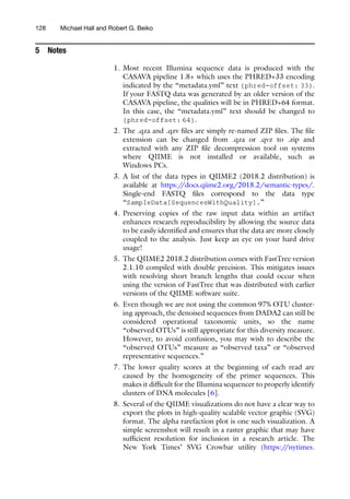 5 Notes
1. Most recent Illumina sequence data is produced with the
CASAVA pipeline 1.8+ which uses the PHRED+33 encoding
indicated by the “metadata.yml” text {phred-offset: 33}.
If your FASTQ data was generated by an older version of the
CASAVA pipeline, the qualities will be in PHRED+64 format.
In this case, the “metadata.yml” text should be changed to
{phred-offset: 64}.
2. The .qza and .qzv files are simply re-named ZIP files. The file
extension can be changed from .qza or .qvz to .zip and
extracted with any ZIP file decompression tool on systems
where QIIME is not installed or available, such as
Windows PCs.
3. A list of the data types in QIIME2 (2018.2 distribution) is
available at https:/
/docs.qiime2.org/2018.2/semantic-types/.
Single-end FASTQ files correspond to the data type
“SampleData[SequencesWithQuality].”
4. Preserving copies of the raw input data within an artifact
enhances research reproducibility by allowing the source data
to be easily identified and ensures that the data are more closely
coupled to the analysis. Just keep an eye on your hard drive
usage!
5. The QIIME2 2018.2 distribution comes with FastTree version
2.1.10 compiled with double precision. This mitigates issues
with resolving short branch lengths that could occur when
using the version of FastTree that was distributed with earlier
versions of the QIIME software suite.
6. Even though we are not using the common 97% OTU cluster-
ing approach, the denoised sequences from DADA2 can still be
considered operational taxonomic units, so the name
“observed OTUs” is still appropriate for this diversity measure.
However, to avoid confusion, you may wish to describe the
“observed OTUs” measure as “observed taxa” or “observed
representative sequences.”
7. The lower quality scores at the beginning of each read are
caused by the homogeneity of the primer sequences. This
makes it difficult for the Illumina sequencer to properly identify
clusters of DNA molecules [6].
8. Several of the QIIME visualizations do not have a clear way to
export the plots in high-quality scalable vector graphic (SVG)
format. The alpha rarefaction plot is one such visualization. A
simple screenshot will result in a raster graphic that may have
sufficient resolution for inclusion in a research article. The
New York Times’ SVG Crowbar utility (https:/
/nytimes.
128 Michael Hall and Robert G. Beiko
 