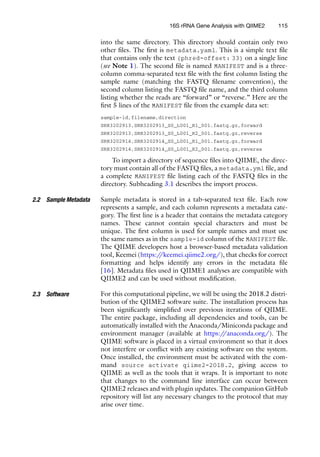 into the same directory. This directory should contain only two
other files. The first is metadata.yaml. This is a simple text file
that contains only the text {phred-offset: 33} on a single line
(see Note 1). The second file is named MANIFEST and is a three-
column comma-separated text file with the first column listing the
sample name (matching the FASTQ filename convention), the
second column listing the FASTQ file name, and the third column
listing whether the reads are “forward” or “reverse.” Here are the
first 5 lines of the MANIFEST file from the example data set:
sample-id,filename,direction
SRR3202913,SRR3202913_S0_L001_R1_001.fastq.gz,forward
SRR3202913,SRR3202913_S0_L001_R2_001.fastq.gz,reverse
SRR3202914,SRR3202914_S0_L001_R1_001.fastq.gz,forward
SRR3202914,SRR3202914_S0_L001_R2_001.fastq.gz,reverse
To import a directory of sequence files into QIIME, the direc-
tory must contain all of the FASTQ files, a metadata.yml file, and
a complete MANIFEST file listing each of the FASTQ files in the
directory. Subheading 3.1 describes the import process.
2.2 Sample Metadata Sample metadata is stored in a tab-separated text file. Each row
represents a sample, and each column represents a metadata cate-
gory. The first line is a header that contains the metadata category
names. These cannot contain special characters and must be
unique. The first column is used for sample names and must use
the same names as in the sample-id column of the MANIFEST file.
The QIIME developers host a browser-based metadata validation
tool, Keemei (https:/
/keemei.qiime2.org/), that checks for correct
formatting and helps identify any errors in the metadata file
[16]. Metadata files used in QIIME1 analyses are compatible with
QIIME2 and can be used without modification.
2.3 Software For this computational pipeline, we will be using the 2018.2 distri-
bution of the QIIME2 software suite. The installation process has
been significantly simplified over previous iterations of QIIME.
The entire package, including all dependencies and tools, can be
automatically installed with the Anaconda/Miniconda package and
environment manager (available at https:/
/anaconda.org/). The
QIIME software is placed in a virtual environment so that it does
not interfere or conflict with any existing software on the system.
Once installed, the environment must be activated with the com-
mand source activate qiime2-2018.2, giving access to
QIIME as well as the tools that it wraps. It is important to note
that changes to the command line interface can occur between
QIIME2 releases and with plugin updates. The companion GitHub
repository will list any necessary changes to the protocol that may
arise over time.
16S rRNA Gene Analysis with QIIME2 115
 