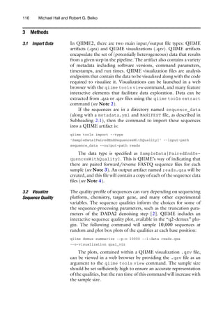 3 Methods
3.1 Import Data In QIIME2, there are two main input/output file types: QIIME
artifacts (.qza) and QIIME visualizations (.qzv). QIIME artifacts
encapsulate the set of (potentially heterogeneous) data that results
from a given step in the pipeline. The artifact also contains a variety
of metadata including software versions, command parameters,
timestamps, and run times. QIIME visualization files are analysis
endpoints that contain the data to be visualized along with the code
required to visualize it. Visualizations can be launched in a web
browser with the qiime tools view command, and many feature
interactive elements that facilitate data exploration. Data can be
extracted from .qza or .qzv files using the qiime tools extract
command (see Note 2).
If the sequences are in a directory named sequence_data
(along with a metadata.yml and MANIFEST file, as described in
Subheading 2.1), then the command to import these sequences
into a QIIME artifact is:
qiime tools import --type
’SampleData[PairedEndSequencesWithQuality]’ --input-path
sequence_data --output-path reads
The data type is specified as SampleData[PairedEndSe-
quencesWithQuality]. This is QIIME’s way of indicating that
there are paired forward/reverse FASTQ sequence files for each
sample (see Note 3). An output artifact named reads.qza will be
created, and this file will contain a copy of each of the sequence data
files (see Note 4).
3.2 Visualize
Sequence Quality
The quality profile of sequences can vary depending on sequencing
platform, chemistry, target gene, and many other experimental
variables. The sequence qualities inform the choices for some of
the sequence-processing parameters, such as the truncation para-
meters of the DADA2 denoising step [2]. QIIME includes an
interactive sequence quality plot, available in the “q2-demux” plu-
gin. The following command will sample 10,000 sequences at
random and plot box plots of the qualities at each base position:
qiime demux summarize --p-n 10000 --i-data reads.qza
--o-visualization qual_viz
The plots, contained within a QIIME visualization .qzv file,
can be viewed in a web browser by providing the .qzv file as an
argument to the qiime tools view command. The sample size
should be set sufficiently high to ensure an accurate representation
of the qualities, but the run time of this command will increase with
the sample size.
116 Michael Hall and Robert G. Beiko
 