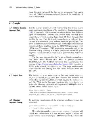 those files, and back until the data import command. This means
that each QIIME artifact comes bundled with all the knowledge of
how it was created.
4 Example
4.1 Retrieve Example
Sequence Data
For the example analysis, we will be retrieving data from a recent
study on the gut microbiome of the bumblebee, Bombus pascuorum
[13]. In this study, 106 samples were collected from four different
types of bumblebees. Twenty-four samples were collected from
larvae (La), 47 from nesting bees (Nu), 18 from foragers that
lived in the nest (Fn), 16 from foragers that were collected from
the nearby environment (Fo), and one from the queen (Qu). The
DNA from the microbiota in the midgut and hindgut of each insect
was extracted and amplified using the 515f/806r primer pair (16S
rRNA gene V4 region). DNA sequencing was performed on an
Illumina MiSeq, resulting in a set of paired-end 16S rRNA gene
fragment sequences with an insert size of approximately 254 bp in
length.
The data were deposited in the European Bioinformatics Insti-
tute Short Read Archive (EBI SRA) at project accession
PRJNA313530. The GitHub repository that accompanies this
chapter (https:/
/github.com/beiko-lab/mimb_16S) contains a
BASH script named fetchFastq.sh. This script automatically
downloads the raw FASTQ files and sample metadata from the
EBI SRA.
4.2 Import Data The fetchFastq.sh script creates a directory named sequen-
ce_data/import_to_qiime/ that contains the forward and
reverse FASTQ data files, the MANIFEST file, and the metadata.
yml file. While in the directory containing the fetchFastq.sh
script, the following command will import the FASTQ files into a
QIIME artifact named reads.qza:
qiime tools import --type
’SampleData[PairedEndSequencesWithQuality]’ --input-path
sequence_data/import_to_qiime --output-path reads
4.3 Visualize
Sequence Quality
To generate visualizations of the sequence qualities, we run the
command:
qiime demux summarize --p-n 10000 --i-data reads.qza
--o-visualization qual_viz
Next, the command qiime tools view qual_viz.qzv will
launch the visualization in a web browser. Figure 1 shows the
quality profile across a sample of 10,000 reverse reads. The quality
120 Michael Hall and Robert G. Beiko
 
