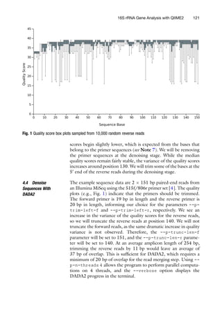 scores begin slightly lower, which is expected from the bases that
belong to the primer sequences (see Note 7). We will be removing
the primer sequences at the denoising stage. While the median
quality scores remain fairly stable, the variance of the quality scores
increases around position 130. We will trim some of the bases at the
50
end of the reverse reads during the denoising stage.
4.4 Denoise
Sequences With
DADA2
The example sequence data are 2  151 bp paired-end reads from
an Illumina MiSeq using the 515f/806r primer set [4]. The quality
plots (e.g., Fig. 1) indicate that the primers should be trimmed.
The forward primer is 19 bp in length and the reverse primer is
20 bp in length, informing our choice for the parameters --p-
trim-left-f and --p-trim-left-r, respectively. We see an
increase in the variance of the quality scores for the reverse reads,
so we will truncate the reverse reads at position 140. We will not
truncate the forward reads, as the same dramatic increase in quality
variance is not observed. Therefore, the --p-trunc-len-f
parameter will be set to 151, and the --p-trunc-len-r parame-
ter will be set to 140. At an average amplicon length of 254 bp,
trimming the reverse reads by 11 bp would leave an average of
37 bp of overlap. This is sufficient for DADA2, which requires a
minimum of 20 bp of overlap for the read merging step. Using --
p-n-threads 4 allows the program to perform parallel computa-
tions on 4 threads, and the --verbose option displays the
DADA2 progress in the terminal.
Fig. 1 Quality score box plots sampled from 10,000 random reverse reads
16S rRNA Gene Analysis with QIIME2 121
 