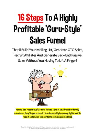 Copyright SetupMyProducts.com All Rights Reserved. No portion of this report may be copied
or reproduced with written permission or consent from the author.
16Steps To AHighly
Profitable'Guru-Style'
SalesFunnel
That'llBuildYourMailing List,GenerateOTOSales,
RecruitAffiliatesAndGenerateBack-EndPassive
SalesWithoutYouHavingToLiftAFinger!
Found this report useful? Feel free to send it to a friend or family
member - they'll appreciate it! You have full give-away rights to this
report so long as the contents remain un-modified
 