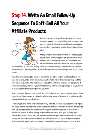 Copyright SetupMyProducts.com All Rights Reserved. No portion of this report may be copied
or reproduced with written permission or consent from the author.
Step 14. Write An Email Follow-Up
Sequence To Soft-Sell All Your
Affiliate Products
Promoting a recurring affiliate program is one of
the best ways to get started because it means you
can get make 1 sale and get paid again and again
month after month without having to do anything
else.
Many newbies make the mistake of spending too
much effort promoting one-off offers which may
make a bit of money up-front but when the next
month comes round and you have bills to pay the
income dries up fast. This is why it's worth understanding the membership you're
promoting and writing at least 3 soft-selling emails that encourage your subscribers
to join.
Your first email should be an introduction to the offer and how it helps them, the
next email should be an in-depth review of what's inside the membership and the
final email should be a final reminder about the offer and answer any concerns. If
you want to really increase your affiliate sales, offer a bonus package in of your own
in exchange for them joining under your link.
Space out your 3 promotion emails about 2-3 days apart over a span of a week. From
experience it takes several visits of a site before anyone 'warms' to it and seriously
considers joining a membership.
The next job is to write one email for every affiliate product you recommend. Again
the key is not to hard sell the offer, but rather share a common problem, empathize
with your subscribers and then introduce your recommendation as a solution. I
personally prefer to write 1 long and informative email that gets read by less
subscribers, than 1 short and hard selling email that gets read by more subscribers
simply because I know that the ones with short attention spans will probably not
read my emails again, not take my recommendations seriously and probably will
 