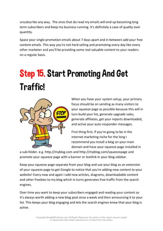 Copyright SetupMyProducts.com All Rights Reserved. No portion of this report may be copied
or reproduced with written permission or consent from the author.
unsubscribe any way. The ones that do read my emails will end up becoming long
term subscribers and keep my business running. It's definitely a case of quality over
quantity.
Space your single promotion emails about 7 days apart and in between add your free
content emails. This way you're not hard selling and promoting every day like every
other marketer and you'll be providing some real valuable content to your readers
on a regular basis.
Step 15. Start Promoting And Get
Traffic!
When you have your system setup, your primary
focus should be on sending as many visitors to
your squeeze page as possible because this will in
turn build your list, generate upgrade sales,
generate affiliates, get your reports downloaded,
and active your auto-responder messages.
First thing first, if you're going to be in the
internet marketing niche for the long I
recommend you install a blog on your main
domain and have your squeeze page installed in
a sub-folder. e.g. http://myblog.com and http://myblog.com/squeezepage and
promote your squeeze page with a banner or textlink in your blog sidebar.
Keep your squeeze page separate from your blog and use your blog as an extension
of your squeeze page to get Google to notice that you're adding new content to your
website! Every now and again I add new articles, diagrams, downloadable content
and other freebies to my blog which in turns generates free traffic from the search
engines.
Over time you want to keep your subscribers engaged and reading your content so
it's always worth adding a new blog post once a week and then announcing it to your
list. This keeps your blog engaging and lets the search engines know that your blog is
active.
 