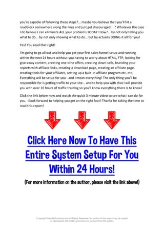 Copyright SetupMyProducts.com All Rights Reserved. No portion of this report may be copied
or reproduced with written permission or consent from the author.
you're capable of following these steps?... maybe you believe that you'll hit a
roadblock somewhere along the lines and just get discouraged....? Whatever the case
I do believe I can eliminate ALL your problems TODAY! How?... by not only telling you
what to do... by not only showing what to do... but by actually DOING it all for you!
Yes! You read that right!
I'm going to go all out and help you get your first sales funnel setup and running
within the next 24 hours without you having to worry about HTML, FTP, looking for
give-away content, creating one-time offers, creating down-sells, branding your
reports with affiliate links, creating a download page, creating an affiliate page,
creating tools for your affiliates, setting up a built-in affiliate program etc. etc.
Everything will be setup for you - and I mean everything! The only thing you'll be
responsible for is getting traffic to your site... and to help you with that I will provide
you with over 10 hours of traffic training so you'll know everything there is to know!
Click the link below now and watch the quick 3 minute video to see what I can do for
you. I look forward to helping you get on the right foot! Thanks for taking the time to
read this report!
Click Here Now To Have This
Entire System Setup For You
Within 24 Hours!
(For more information on the author, please visit the link above!)
 