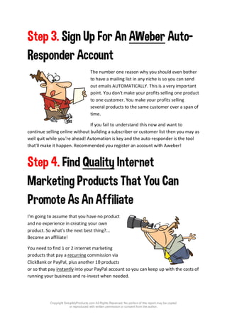 Copyright SetupMyProducts.com All Rights Reserved. No portion of this report may be copied
or reproduced with written permission or consent from the author.
Step 3. Sign Up For An AWeber Auto-
Responder Account
The number one reason why you should even bother
to have a mailing list in any niche is so you can send
out emails AUTOMATICALLY. This is a very important
point. You don't make your profits selling one product
to one customer. You make your profits selling
several products to the same customer over a span of
time.
If you fail to understand this now and want to
continue selling online without building a subscriber or customer list then you may as
well quit while you're ahead! Automation is key and the auto-responder is the tool
that'll make it happen. Recommended you register an account with Aweber!
Step 4. Find Quality Internet
Marketing Products That You Can
Promote As An Affiliate
I'm going to assume that you have no product
and no experience in creating your own
product. So what's the next best thing?...
Become an affiliate!
You need to find 1 or 2 internet marketing
products that pay a recurring commission via
ClickBank or PayPal, plus another 10 products
or so that pay instantly into your PayPal account so you can keep up with the costs of
running your business and re-invest when needed.
 