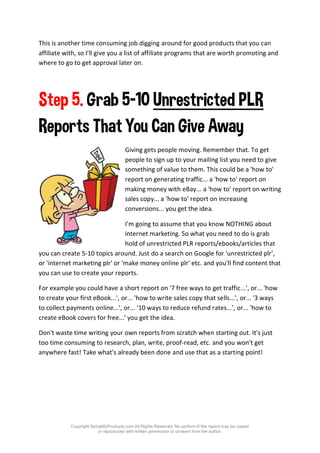 Copyright SetupMyProducts.com All Rights Reserved. No portion of this report may be copied
or reproduced with written permission or consent from the author.
This is another time consuming job digging around for good products that you can
affiliate with, so I'll give you a list of affiliate programs that are worth promoting and
where to go to get approval later on.
Step 5. Grab 5-10 Unrestricted PLR
Reports That You Can Give Away
Giving gets people moving. Remember that. To get
people to sign up to your mailing list you need to give
something of value to them. This could be a 'how to'
report on generating traffic... a 'how to' report on
making money with eBay... a 'how to' report on writing
sales copy... a 'how to' report on increasing
conversions... you get the idea.
I'm going to assume that you know NOTHING about
internet marketing. So what you need to do is grab
hold of unrestricted PLR reports/ebooks/articles that
you can create 5-10 topics around. Just do a search on Google for 'unrestricted plr',
or 'internet marketing plr' or 'make money online plr' etc. and you'll find content that
you can use to create your reports.
For example you could have a short report on '7 free ways to get traffic...', or... 'how
to create your first eBook...', or... 'how to write sales copy that sells...', or... '3 ways
to collect payments online...', or... '10 ways to reduce refund rates...', or... 'how to
create eBook covers for free...' you get the idea.
Don't waste time writing your own reports from scratch when starting out. It's just
too time consuming to research, plan, write, proof-read, etc. and you won't get
anywhere fast! Take what's already been done and use that as a starting point!
 