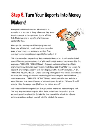 Copyright SetupMyProducts.com All Rights Reserved. No portion of this report may be copied
or reproduced with written permission or consent from the author.
Step 6. Turn Your Reports Into Money
Makers!
Every marketer that hands out a free report in
some form or another is doing it because they want
to get exposure to their product, site, or affiliate
link. That's just one of benefits of giving away
content for free.
Once you've chosen your affiliate programs and
have your affiliate links ready, add them to the last
page of your reports as a resource section. That
way everyone who reads your report to know about it!
The title on the last page will say 'Recommended Resources.' You'd then list 3-5 of
your affiliate recommendations, 1 of which will include a recurring membership. For
example... "AFFILIATE PRODUCT NAME - Provides professional looking affiliate
marketing review template every month ready to upload straight to your server. No
research or writing necessary! Click here to preview this month's template...", or...
"AFFILIATE PRODUCT NAME - Create stunning 3D images of your virtual products and
increase their selling price without spending $100s on designer fees! Click here...",
another example... "AFFILIATE PRODUCT NAME - Without traffic your website is
dead. Discover how to send hordes of visitors to your site within 24 hours! Free 27
minute video shows you how. Click here for instant access!"
You're essentially writing mini ads that get people interested and wanting to click.
The only way you can write good ads is if you understand the product you're
promoting and their benefits. So take the time to read the sales letter of your
recommendations and put yourself into the mind of the reader.
 