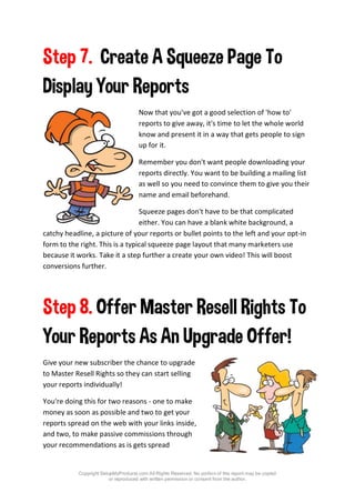 Copyright SetupMyProducts.com All Rights Reserved. No portion of this report may be copied
or reproduced with written permission or consent from the author.
Step 7. Create A Squeeze Page To
Display Your Reports
Now that you've got a good selection of 'how to'
reports to give away, it's time to let the whole world
know and present it in a way that gets people to sign
up for it.
Remember you don't want people downloading your
reports directly. You want to be building a mailing list
as well so you need to convince them to give you their
name and email beforehand.
Squeeze pages don't have to be that complicated
either. You can have a blank white background, a
catchy headline, a picture of your reports or bullet points to the left and your opt-in
form to the right. This is a typical squeeze page layout that many marketers use
because it works. Take it a step further a create your own video! This will boost
conversions further.
Step 8. Offer Master Resell Rights To
Your Reports As An Upgrade Offer!
Give your new subscriber the chance to upgrade
to Master Resell Rights so they can start selling
your reports individually!
You're doing this for two reasons - one to make
money as soon as possible and two to get your
reports spread on the web with your links inside,
and two, to make passive commissions through
your recommendations as is gets spread
 