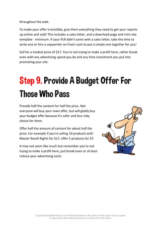 Copyright SetupMyProducts.com All Rights Reserved. No portion of this report may be copied
or reproduced with written permission or consent from the author.
throughout the web.
To make your offer irresistible, give them everything they need to get your reports
up online and sold! This includes a sales letter, and a download page and mini-site
template - minimum. If your PLR didn't come with a sales letter, take the time to
write one or hire a copywriter on Fiverr.com to put a simple one together for you!
Sell for a modest price of $17. You're not trying to make a profit here, rather break
even with any advertising spend you do and any time investment you put into
promoting your site.
Step 9. Provide A Budget Offer For
Those Who Pass
Provide half the content for half the price. Not
everyone will buy your main offer, but will gladly buy
your budget offer because it's safer and less risky
choice for them.
Offer half the amount of content for about half the
price. For example if you're selling 10 products with
Master Resell Rights for $17, offer 5 products for $7.
It may not seem like much but remember you're not
trying to make a profit here, just break even or at least
reduce your advertising costs.
 