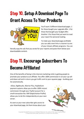 Copyright SetupMyProducts.com All Rights Reserved. No portion of this report may be copied
or reproduced with written permission or consent from the author.
Step 10. Setup A Download Page To
Grant Access To Your Products
You'll want 3 different download pages. 1
for those bought your upgrade offer. 1 for
those that bought your budget offer.
Another 1 for those that just want to read
your report for personal reading.
To make your download page profitable
you can add a text link or a banner to one
of your chosen affiliate programs. You can
literally copy the ads that you wrote for your reports and paste them below your
downloadable content.
Step 11. Encourage Subscribers To
Become Affiliates!
One of the benefits of being in the internet marketing niche is getting people to
promote your product as an affiliate. You offer 100% commission in on your up-sell
and down-sell and in return you get traffic sent to your squeeze page - building your
list automatically.
JVZoo, DigiResults, Warrior Plus, PayDotCom
payment systems allow you to offer 100% instant
commission through your PayPal account for a
small transaction fee. RAP (Rapid Action Profits)
allows you to do this independently on your own
server.
As soon as your new subscriber gets access to
your download page, let them know about your
 