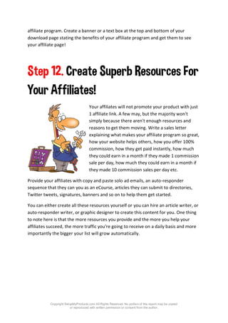 Copyright SetupMyProducts.com All Rights Reserved. No portion of this report may be copied
or reproduced with written permission or consent from the author.
affiliate program. Create a banner or a text box at the top and bottom of your
download page stating the benefits of your affiliate program and get them to see
your affiliate page!
Step 12. Create Superb Resources For
Your Affiliates!
Your affiliates will not promote your product with just
1 affiliate link. A few may, but the majority won't
simply because there aren't enough resources and
reasons to get them moving. Write a sales letter
explaining what makes your affiliate program so great,
how your website helps others, how you offer 100%
commission, how they get paid instantly, how much
they could earn in a month if they made 1 commission
sale per day, how much they could earn in a month if
they made 10 commission sales per day etc.
Provide your affiliates with copy and paste solo ad emails, an auto-responder
sequence that they can you as an eCourse, articles they can submit to directories,
Twitter tweets, signatures, banners and so on to help them get started.
You can either create all these resources yourself or you can hire an article writer, or
auto-responder writer, or graphic designer to create this content for you. One thing
to note here is that the more resources you provide and the more you help your
affiliates succeed, the more traffic you're going to receive on a daily basis and more
importantly the bigger your list will grow automatically.
 